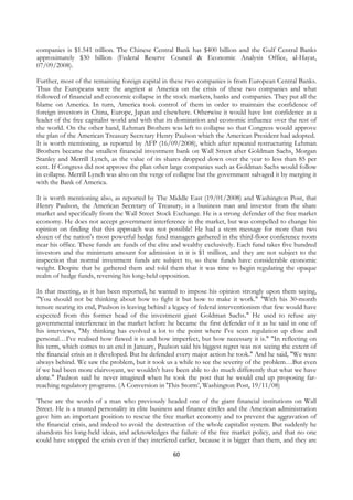 companies is $1.541 trillion. The Chinese Central Bank has $400 billion and the Gulf Central Banks
approximately $30 billion (Federal Reserve Council & Economic Analysis Office, al-Hayat,
07/09/2008).

Further, most of the remaining foreign capital in these two companies is from European Central Banks.
Thus the Europeans were the angriest at America on the crisis of these two companies and what
followed of financial and economic collapse in the stock markets, banks and companies. They put all the
blame on America. In turn, America took control of them in order to maintain the confidence of
foreign investors in China, Europe, Japan and elsewhere. Otherwise it would have lost confidence as a
leader of the free capitalist world and with that its domination and economic influence over the rest of
the world. On the other hand, Lehman Brothers was left to collapse so that Congress would approve
the plan of the American Treasury Secretary Henry Paulson which the American President had adopted.
It is worth mentioning, as reported by AFP (16/09/2008), which after repeated restructuring Lehman
Brothers became the smallest financial investment bank on Wall Street after Goldman Sachs, Morgan
Stanley and Merrill Lynch, as the value of its shares dropped down over the year to less than 85 per
cent. If Congress did not approve the plan other large companies such as Goldman Sachs would follow
in collapse. Merrill Lynch was also on the verge of collapse but the government salvaged it by merging it
with the Bank of America.

It is worth mentioning also, as reported by The Middle East (19/01/2008) and Washington Post, that
Henry Paulson, the American Secretary of Treasury, is a business man and investor from the share
market and specifically from the Wall Street Stock Exchange. He is a strong defender of the free market
economy. He does not accept government interference in the market, but was compelled to change his
opinion on finding that this approach was not possible! He had a stern message for more than two
dozen of the nation's most powerful hedge fund managers gathered in the third-floor conference room
near his office. These funds are funds of the elite and wealthy exclusively. Each fund takes five hundred
investors and the minimum amount for admission in it is $1 million, and they are not subject to the
inspection that normal investment funds are subject to, so these funds have considerable economic
weight. Despite that he gathered them and told them that it was time to begin regulating the opaque
realm of hedge funds, reversing his long-held opposition.

In that meeting, as it has been reported, he wanted to impose his opinion strongly upon them saying,
"You should not be thinking about how to fight it but how to make it work." "With his 30-month
tenure nearing its end, Paulson is leaving behind a legacy of federal interventionism that few would have
expected from this former head of the investment giant Goldman Sachs." He used to refuse any
governmental interference in the market before he became the first defender of it as he said in one of
his interviews, "My thinking has evolved a lot to the point where I've seen regulation up close and
personal…I've realised how flawed it is and how imperfect, but how necessary it is." "In reflecting on
his term, which comes to an end in January, Paulson said his biggest regret was not seeing the extent of
the financial crisis as it developed. But he defended every major action he took." And he said, "We were
always behind. We saw the problem, but it took us a while to see the severity of the problem…But even
if we had been more clairvoyant, we wouldn't have been able to do much differently that what we have
done." Paulson said he never imagined when he took the post that he would end up proposing far-
reaching regulatory programs. (A Conversion in 'This Storm’, Washington Post, 19/11/08)

These are the words of a man who previously headed one of the giant financial institutions on Wall
Street. He is a trusted personality in elite business and finance circles and the American administration
gave him an important position to rescue the free market economy and to prevent the aggravation of
the financial crisis, and indeed to avoid the destruction of the whole capitalist system. But suddenly he
abandons his long-held ideas, and acknowledges the failure of the free market policy, and that no one
could have stopped the crisis even if they interfered earlier, because it is bigger than them, and they are

                                                    60
 