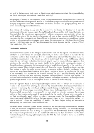 too weak to find a solution for it except by following the solution that contradicts the capitalist ideology
and that is inserting the market in the claws of the authority!

The pumping of moneys in the companies, that is, buying shares in them, buying bad bonds or assets by
the state, does not solve the problem. Billions of dollars were pumped to rescue the two giant real estate
mortgage companies Fannie Mae and Freddie Mac but to no avail. Thus pumping money does not
rescue financial companies and institutions.

This strategy of pumping money into the economy was not limited to America but it was also
implemented in Europe, Canada, Japan, Russia, China, South Korea and the Gulf states. During the last
short period of the current crisis approximately $4 trillion were pumped into economies all over the
world, and in spite of this the developed countries will enter a deep recession in 2009 if the credit
crunch persists for a long period and the confidence in the financial sector is not restored in the coming
months as it is mentioned in the newest report about the current financial crisis issued by the United
Nations (1/12/2008) under the title "The International Economic Situation and the Horizons of 2009"
(The Middle East, 2/12/2008).

Interest rate measures

The interest rate is defined as the rate paid by the central bank for the deposits of commercial banks
whether it is an investment for one night, one month, or more. This becomes an indicator for the
commercial banks so their interest rate does not exceed the rate determined by the central bank. The
central bank determination of the interest rate helps to cast the cash flow on the middle range when it
raises the rate or lowers it. Raising the interest rate, in order to reduce inflation, suppresses loan
activities on the part of the banks and reduces liquidity in the market. It also encourages the owners of
financial surpluses, particularly the international ones, to benefit from the profits of the equivalent of
high interest rates. When the interest rate is lowered, those who possess financial surplus do not place
their savings in banks, but rather search for other investment projects. Similarly, a reduction in the
interest rate is used to reduce the rate of production if a surplus of product is found so that the supply
of the commodity does not exceed the demand, reducing the price. The high liquidity will lead to
weakening its buying value, thus increasing the prices, erasing any benefit from the high liquidity. The
reduction of the interest rate increases liquidity and thus encourages investment, increasing economic
growth and production as well as consumption in order to achieve economic recovery.

This is the capitalist theory in increasing or reducing the interest rate. The interest rate is considered to
be one of the main factors affecting the crisis in the financial markets. It increases the burden on
borrowers by increasing the cost of debt and consequently leading to higher prices. The borrowers of
the housing crisis (the mortgage owners in the United States) had to pay interest of 7 per cent for the
first year, which increased after two years to 9.5 per cent, which was a heavier burden on the mortgage
holders as their instalments increased. It was estimated that the number of those who were unable to
pay their monthly debts was 3 million. In order to encourage growth, the American Federal Reserve,
after the events of 9/11 in 2001, reduced the interest rate for banks to 3 per cent and this reached 1 per
cent in mid-2003. Given the availability of liquidity, the banks began lending to homeowners.
Subsequently, the central bank raised the interest rate.

The factor which helped the Federal Reserve do this was the flow of foreign investment into America.
In turn, the real estate companies slackened on mortgage lending conditions. The reason for foreign
investment in America was trust in strong and sophisticated American financial markets. Subsequently,
the house prices began to rise, as did the inability of debtors to pay their instalments, and the banks
started reducing their lending, tightening liquidity. In 2006 the crisis started to show, and in 2007 it
began to worsen.

                                                     61
 