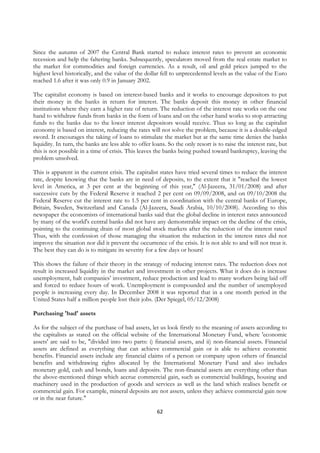 Since the autumn of 2007 the Central Bank started to reduce interest rates to prevent an economic
recession and help the faltering banks. Subsequently, speculators moved from the real estate market to
the market for commodities and foreign currencies. As a result, oil and gold prices jumped to the
highest level historically, and the value of the dollar fell to unprecedented levels as the value of the Euro
reached 1.6 after it was only 0.9 in January 2002.

The capitalist economy is based on interest-based banks and it works to encourage depositors to put
their money in the banks in return for interest. The banks deposit this money in other financial
institutions where they earn a higher rate of return. The reduction of the interest rate works on the one
hand to withdraw funds from banks in the form of loans and on the other hand works to stop attracting
funds to the banks due to the lower interest depositors would receive. Thus so long as the capitalist
economy is based on interest, reducing the rates will not solve the problem, because it is a double-edged
sword. It encourages the taking of loans to stimulate the market but at the same time denies the banks
liquidity. In turn, the banks are less able to offer loans. So the only resort is to raise the interest rate, but
this is not possible in a time of crisis. This leaves the banks being pushed toward bankruptcy, leaving the
problem unsolved.

This is apparent in the current crisis. The capitalist states have tried several times to reduce the interest
rate, despite knowing that the banks are in need of deposits, to the extent that it "reached the lowest
level in America, at 3 per cent at the beginning of this year," (Al-Jazeera, 31/01/2008) and after
successive cuts by the Federal Reserve it reached 2 per cent on 09/09/2008, and on 09/10/2008 the
Federal Reserve cut the interest rate to 1.5 per cent in coordination with the central banks of Europe,
Britain, Sweden, Switzerland and Canada (Al-Jazeera, Saudi Arabia, 10/10/2008). According to this
newspaper the economists of international banks said that the global decline in interest rates announced
by many of the world's central banks did not have any demonstrable impact on the decline of the crisis,
pointing to the continuing drain of most global stock markets after the reduction of the interest rates!
Thus, with the confession of those managing the situation the reduction in the interest rates did not
improve the situation nor did it prevent the occurrence of the crisis. It is not able to and will not treat it.
The best they can do is to mitigate its severity for a few days or hours!

This shows the failure of their theory in the strategy of reducing interest rates. The reduction does not
result in increased liquidity in the market and investment in other projects. What it does do is increase
unemployment, halt companies’ investment, reduce production and lead to many workers being laid off
and forced to reduce hours of work. Unemployment is compounded and the number of unemployed
people is increasing every day. In December 2008 it was reported that in a one month period in the
United States half a million people lost their jobs. (Der Spiegel, 05/12/2008)

Purchasing 'bad' assets

As for the subject of the purchase of bad assets, let us look firstly to the meaning of assets according to
the capitalists as stated on the official website of the International Monetary Fund, where 'economic
assets' are said to be, "divided into two parts: i) financial assets, and ii) non-financial assets. Financial
assets are defined as everything that can achieve commercial gain or is able to achieve economic
benefits. Financial assets include any financial claims of a person or company upon others of financial
benefits and withdrawing rights allocated by the International Monetary Fund and also includes
monetary gold, cash and bonds, loans and deposits. The non-financial assets are everything other than
the above-mentioned things which accrue commercial gain, such as commercial buildings, housing and
machinery used in the production of goods and services as well as the land which realises benefit or
commercial gain. For example, mineral deposits are not assets, unless they achieve commercial gain now
or in the near future."

                                                       62
 