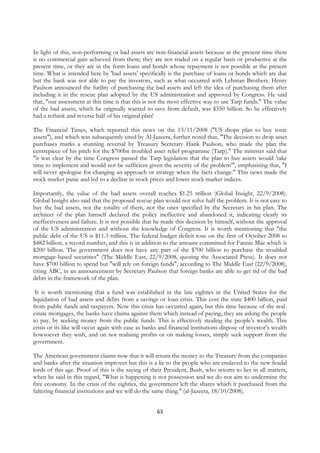 In light of this, non-performing or bad assets are non-financial assets because at the present time there
is no commercial gain achieved from them; they are not traded on a regular basis or productive at the
present time, or they are in the form loans and bonds whose repayment is not possible at the present
time. What is intended here by 'bad assets' specifically is the purchase of loans or bonds which are due
but the bank was not able to pay the investors, such as what occurred with Lehman Brothers. Henry
Paulson announced the futility of purchasing the bad assets and left the idea of purchasing them after
including it in the rescue plan adopted by the US administration and approved by Congress. He said
that, "our assessment at this time is that this is not the most effective way to use Tarp funds." The value
of the bad assets, which he originally wanted to save from default, was $350 billion. So he effectively
had a rethink and reverse half of his original plan!

The Financial Times, which reported this news on the 13/11/2008 ("US drops plan to buy toxic
assets"), and which was subsequently cited by Al-Jazeera, further noted that, "The decision to drop asset
purchases marks a stunning reversal by Treasury Secretary Hank Paulson, who made the plan the
centrepiece of his pitch for the $700bn troubled asset relief programme (Tarp)." The minister said that
"it was clear by the time Congress passed the Tarp legislation that the plan to buy assets would 'take
time to implement and would not be sufficient given the severity of the problem’", emphasising that, "I
will never apologise for changing an approach or strategy when the facts change." This news made the
stock market panic and led to a decline in stock prices and lower stock market indices.

Importantly, the value of the bad assets overall reaches $1.25 trillion (Global Insight, 22/9/2008).
Global Insight also said that the proposed rescue plan would not solve half the problem. It is not easy to
buy the bad assets, not the totality of them, nor the ones specified by the Secretary in his plan. The
architect of the plan himself declared the policy ineffective and abandoned it, indicating clearly its
ineffectiveness and failure. It is not possible that he made this decision by himself, without the approval
of the US administration and without the knowledge of Congress. It is worth mentioning that "the
public debt of the US is $11.3 trillion. The federal budget deficit rose on the first of October 2008 to
$482 billion, a record number, and this is in addition to the amount committed for Fannie Mae which is
$200 billion. The government does not have any part of the $700 billion to purchase the troubled
mortgage-based securities" (The Middle East, 22/9/2008, quoting the Associated Press). It does not
have $700 billion to spend but "will rely on foreign funds", according to The Middle East (22/9/2008),
citing ABC, in an announcement by Secretary Paulson that foreign banks are able to get rid of the bad
debts in the framework of the plan.

 It is worth mentioning that a fund was established in the late eighties in the United States for the
liquidation of bad assets and debts from a savings or loan crisis. This cost the state $400 billion, paid
from public funds and taxpayers. Now this crisis has occurred again, but this time because of the real-
estate mortgages, the banks have claims against them which instead of paying, they are asking the people
to pay, by seeking money from the public funds. This is effectively stealing the people’s wealth. This
crisis or its like will occur again with ease as banks and financial institutions dispose of investor’s wealth
howsoever they wish, and on not realising profits or on making losses, simply seek support from the
government.

The American government claims now that it will return the money to the Treasury from the companies
and banks after the situation improves but this is a lie to the people who are enslaved to the new feudal
lords of this age. Proof of this is the saying of their President, Bush, who resorts to lies in all matters,
when he said in this regard, "What is happening is not possession and we do not aim to undermine the
free economy. In the crisis of the eighties, the government left the shares which it purchased from the
faltering financial institutions and we will do the same thing." (al-Jazeera, 18/10/2008).


                                                     63
 