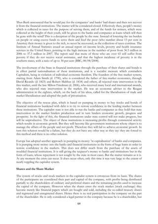 Thus Bush announced that he would pay for the companies’ and banks’ bad shares and then not recover
it from the financial institutions. The matter will be considered closed. Effectively then, people's money
which is collected in taxes for the purpose of serving them, and of the funds for retirees, which were
collected at the height of their youth, will be given to the banks and companies as loans which will then
be gone with the wind! This is a deception of the people by the state. Instead of lowering the tax burden
on people or using excess funds to serve them and feed the poor (who number about 13 per cent in
America) their money is given to the rich, to never be recovered, as the collection of taxes continue. The
Institute of Annual Statistics issued an annual report on income levels, poverty and health insurance
services in the United States, pointing to the high increase in the number of poor from 36.5 million in
2006 to 37.3 million in 2007. The report said that more of those who are over 65 will suffer from
poverty if they do not receive social assistance, and that the highest incidence of poverty is in the
southern states, with a ratio of up to 30 per cent (BBC, 08/08/2008).

The involvement of the State in financial institutions through the purchase of their shares and bonds is
in effect partial nationalisation of these institutions, and is a socialist measure which contradicts
Capitalism, being in violation of individual economic freedom. The founders of the free market system,
starting from Adam Smith (d. 1790), who is considered the father of free-market economics, through
David Ricardo (d. 1823) and Robert Malthus (d. 1834) and others, all rejected state intervention in the
free market, until the late Milton Friedman (d. 2006), who received many local and international awards,
who also rejected state intervention in the market. He was an economic adviser to the Reagan
administration in the eighties, which, on the back of his ideas, called for the liberalisation of trade and
market liberalisation and adopted the path of privatisation.

The objective of the rescue plan, which is based on pumping in money to buy stocks and bonds of
financial institutions burdened with debt is to try to restore confidence in the lending market between
these institutions. The capitalist state is not able to run the banks and companies as they hold that state
intervention in the market hinders production and in turn hinders economic growth, progress and
prosperity. In the light of this, the financial institutions under state control will not make progress, but
will be unproductive. The object of these institutions is increasing profits through commercial activity
which results in economic growth. But they will become like government institutions whose object is to
manage the affairs of the people and not profit. Therefore they will fail to achieve economic growth. In
turn this solution would be a failure, but they do not have any other way as they say: they are forced to
this method and there is no other solution.

Europe has adopted another approach in pumping in money: 're-capitalisation’ of banks and companies.
It is pumping more money into the banks and financial institutions in the form of huge loans in order to
restore confidence in the markets. This does not differ much from the purchase of the assets of
troubled financial institutions. It is still giving the taxpayer’s money to banks and institutions but in the
form of loans, whose repayment is not sought by the state in most cases. But the matter remains as it is.
At any moment the crisis can recur. It does occur often, only this time it was very large to the extent of
nearly toppling the capitalist system.

Shares and the Share Market

The system of stocks and stock markets in the capitalist system is erroneous from its basis. The shares
of the participants are considered their part and capital of the company, with profits being distributed
partially to the shareholders of ordinary and preferred shares and the remaining profits used to increase
the capital of the company. However when the shares enter the stock market (stock exchange) they
become merely like financial papers which are bought and sold, including the so-called treasury shares
and registered and unregistered shares. Hence there is no real participation in the company on the part
of the shareholder. He is only considered a legal partner in the company because he is a shareholder, but

                                                     64
 