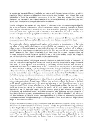 he is not a real partner and has not concluded any contract with the other partners. At times he will not
even know them or know the conduct of the business except from the news. Hence because there is no
partnership of body the shareholder arrangement is invalid. Those who manage the joint-stock
companies and take salaries and other allowances are not as partners of body, but are employees. They
are the ones who exploit the company and take the lion's share.

Further, share prices rise and fall not only because of abundance or the lack of the company's profits,
but by the fluctuations of the market because of increased demand caused by economic or political
news. The purchase and sale of shares on the stock market resembles gambling. A person buys a stock
today, and sells it after a night or a week or a month or more. He acts on the basis of his belief as to
how the share price will move, giving little consideration to the state of the company itself.

As for bonds, they are debts on the company from which it raises capital. They are also offered for
purchase and sale on the bond markets. They earn profits from the interest accrued from them.

The stock market relies on speculation and neglects real production, as its main activity is the buying
and selling of stocks and bonds. Funds are not provided for real production, but to buy shares whose
values are expected to rise because of some political or economic news, or to buy a bill to achieve a
profit by a rise of interest due to the same reasons. In this there is a great risk and a squandering of the
people’s wealth and their efforts. It has been clearly shown that the mortgage companies made bad
mortgage loans which made the people lose confidence in the global banking system, and depositors
and investors lost money; nay, entire nations and peoples lost money!

This is because the nations’ and peoples’ money is deposited in banks and invested in companies. So
when the share values of companies fall or when banks go bankrupt, the wealth of people disappears
with them. Al-Hayat reported from Bloomberg (19/09/2008) that the estimated loss incurred by
shareholders was of the value of $3.6 trillion in the 72 hours after the announcement of the bankruptcy
of Lehman Brothers on 15/09/2008. Bloomberg also reported that up to $19 trillion have been written
off the value of shares in the various global financial markets during the ten months since October 2007
when the market indices were at their peak. It mentioned also that the loss of the Gulf States reached
$1.4 trillion, in direct losses from owning shares in institutions and banks in the US and Europe.

Is this then the success of Capitalism or its failure? Nay, it is wholesale destruction which has hit the
entire world, starting in the United States. Billions woke up in the wake of the disaster to find their
wealth wasted, becoming distressed or for some not being able to earn their daily provision or even
losing their jobs! This is because what happens in the financial markets affects the economies of the
world and in turn the people by increasing the number of sick and hungry and the number of
unemployed, and by increasing prices, stopping business projects and stopping construction of
infrastructure and agricultural activity. If the lost trillions had been distributed amongst the people of
the world, would you then find amongst them the hungry and sick without medicine? Or if the money
had been used to set up for them facilities for real production or to reform the land so they can cultivate
it, would there remain amongst them any poor or needy? Indeed if such money was used properly all the
people of the world could benefit.

However the capitalist system does not concern itself with the distribution of wealth. It only focuses on
the accumulation of wealth and its monopoly, such that a cartel is the agreement of the large companies
to share the global market with each other, which gives them the opportunity to monopolise the market,
and blackmail people in complete freedom. Hence this system does not target the distribution of wealth
amongst the people. Rather it wastes the wealth in folly. Yes, they are like gamblers who play with
money. They play with the money of people in order to increase their own wealth, and they are not
concerned with the loss of this wealth, nor do they intend to stop such games. The game does not end

                                                    65
 