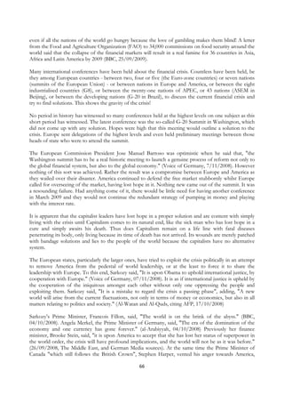 even if all the nations of the world go hungry because the love of gambling makes them blind! A letter
from the Food and Agriculture Organization (FAO) to 34,000 commissions on food security around the
world said that the collapse of the financial markets will result in a real famine for 36 countries in Asia,
Africa and Latin America by 2009 (BBC, 25/09/2009).

Many international conferences have been held about the financial crisis. Countless have been held, be
they among European countries - between two, four or five (the Euro-zone countries) or seven nations
(summits of the European Union) - or between nations in Europe and America, or between the eight
industrialised countries (G8), or between the twenty-one nations of APEC, or 43 nations (ASEM in
Beijing), or between the developing nations (G-20 in Brazil), to discuss the current financial crisis and
try to find solutions. This shows the gravity of the crisis!

No period in history has witnessed so many conferences held at the highest levels on one subject as this
short period has witnessed. The latest conference was the so-called G-20 Summit in Washington, which
did not come up with any solution. Hopes were high that this meeting would outline a solution to the
crisis. Europe sent delegations of the highest levels and even held preliminary meetings between those
heads of state who were to attend the summit.

The European Commission President Jose Manuel Barroso was optimistic when he said that, "the
Washington summit has to be a real historic meeting to launch a genuine process of reform not only to
the global financial system, but also to the global economy." (Voice of Germany, 7/11/2008). However
nothing of this sort was achieved. Rather the result was a compromise between Europe and America as
they wailed over their disaster. America continued to defend the free market stubbornly whilst Europe
called for overseeing of the market, having lost hope in it. Nothing new came out of the summit. It was
a resounding failure. Had anything come of it, there would be little need for having another conference
in March 2009 and they would not continue the redundant strategy of pumping in money and playing
with the interest rate.

It is apparent that the capitalist leaders have lost hope in a proper solution and are content with simply
living with the crisis until Capitalism comes to its natural end, like the sick man who has lost hope in a
cure and simply awaits his death. Thus does Capitalism remain on a life line with fatal diseases
penetrating its body, only living because its time of death has not arrived. Its wounds are merely patched
with bandage solutions and lies to the people of the world because the capitalists have no alternative
system.

The European states, particularly the larger ones, have tried to exploit the crisis politically in an attempt
to remove America from the pedestal of world leadership, or at the least to force it to share the
leadership with Europe. To this end, Sarkozy said, "It is upon Obama to uphold international justice, by
cooperation with Europe." (Voice of Germany, 07/11/2008). It is as if international justice is upheld by
the cooperation of the iniquitous amongst each other without only one oppressing the people and
exploiting them. Sarkozy said, "It is a mistake to regard the crisis a passing phase", adding, "A new
world will arise from the current fluctuations, not only in terms of money or economics, but also in all
matters relating to politics and society." (Al-Watan and Al-Quds, citing AFP, 17/10/2008)

Sarkozy’s Prime Minister, Francois Fillon, said, "The world is on the brink of the abyss." (BBC,
04/10/2008). Angela Merkel, the Prime Minister of Germany, said, "The era of the domination of the
economy and one currency has gone forever." (al-Arabiyyah, 04/10/2008) Previously her finance
minister, Brooke Stein, said, "it is upon America to accept that she has lost her status of superpower in
the world order, the crisis will have profound implications, and the world will not be as it was before."
(26/09/2008, The Middle East, and German Media sources). At the same time the Prime Minister of
Canada "which still follows the British Crown", Stephen Harper, vented his anger towards America,

                                                     66
 