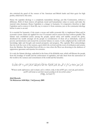 also criticised the greed of the owners of the American and British banks and their quest for high
profits, which led to this crisis.

Hence the capitalist ideology is a completely materialistic ideology, just like Communism, without a
difference. Both of them remove all spiritual, moral and humanitarian values in society and make the
material value dominant. Hence Capitalism is a danger to humanity. It is imperative therefore to fight
Capitalism and to remove it from life, nay to remove it from existence, just as the communist ideology
before it came to an end.

It is essential for humanity, if she wants a secure and stable economic life, to implement Islam and its
economic system. Islam was applied for over 13 centuries and its success has been without parallel. The
Islamic state established justice among the people, spread safety and stability around the globe,
distributed the wealth amongst all the people in consideration of them all as individuals, removed
poverty and destitution and created the economic balance in society. It also enlightened the world with
knowledge, light and thought and created prosperity and progress. The capitalist West acknowledges
that she took the roots of the sciences, upon which she revived, and the roots of civilisation and systems
from the Muslims. She benefited from all this at a time when the West was drowning in the darkness of
oppression, ignorance and injustice for centuries.

It is only the Islamic ideology, embodied in the form of the Khilafah state, which will liberate the people
from the bondage of wealth and the enslavement of capitalists, and take them from the narrowness of
this world to the vastness and contentment of the world and the hereafter.


     {‫ﻳﻌﻤﹸﻮﻥ‬ ‫ﺎ ﻛﹶﺎُﻮﺍ‬‫ﻨﻬُﻢ ﺃﺟﺮﻫﻢ ﹺﺑﺄﺣﺴﻦ ﻣ‬‫ﻳ‬‫ﻨﺠﺰ‬‫ﺒﺔ ﻭﹶﻟ‬‫ﻴ‬‫ﺎﺓ ﻃ‬‫ﻨ ُ ﺣﻴ‬‫ﻴ‬‫ﻧﺜﹶﻰ ﻭ ُﻮ ﻣﺆﻣﻦ ﻓﻠُﺤﹺﻴ‬‫ﺎ ﻣﻦ ﺫﻛﺮ ﺃﻭ ﺃ‬‫ﻟﺤ‬‫ﺎ‬‫}ﻣﻦ ﻋﻤﻞ ﺻ‬
      ‫ﻠ ﹶ‬  ‫ﻧ‬           ‫ ﹺ‬   ُ    ‫ ﹺ‬  ‫ ﹰ ﹶ ﹰ‬ ‫ ﻪ‬ ‫ ﹶﹶﻨ‬   ُ  ‫ﻫ‬                        ‫ ﹶ ﹶﹴ‬         ‫ﹶ‬  
    "Whoever works righteousness, male or female, and is a believer, verily, to him will We give a new Life, good and pure,
                      and We will bestow on such their reward according to the best of their actions."
                                                  (TMQ, An-Nahl: 97)

Abid Mustafa
7th Muharram 1430 Hijri / 3rd January 2009




                                                              68
 