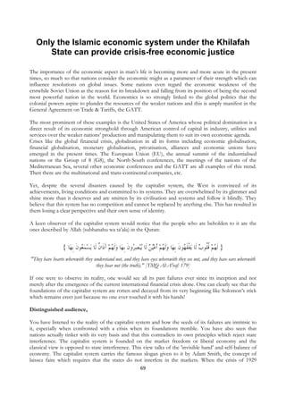 Only the Islamic economic system under the Khilafah
       State can provide crisis-free economic justice

The importance of the economic aspect in man’s life is becoming more and more acute in the present
times, so much so that nations consider the economic might as a parameter of their strength which can
influence resolutions on global issues. Some nations even regard the economic weakness of the
erstwhile Soviet Union as the reason for its breakdown and falling from its position of being the second
most powerful nation in the world. Economics is so strongly linked to the global politics that the
colonial powers aspire to plunder the resources of the weaker nations and this is amply manifest in the
General Agreement on Trade & Tariffs, the GATT.

The most prominent of these examples is the United States of America whose political domination is a
direct result of its economic stronghold through American control of capital in industry, utilities and
services over the weaker nations’ production and manipulating them to suit its own economic agenda.
Crises like the global financial crisis, globalisation in all its forms including economic globalisation,
financial globalisation, monetary globalisation, privatisation, alliances and economic unions have
emerged in the present times. The European Union (EU), the annual summit of the industrialised
nations or the Group of 8 (G8), the North-South conferences, the meetings of the nations of the
Mediterranean Sea, several other economic conferences and the GATT are all examples of this trend.
Then there are the multinational and trans-continental companies, etc.

Yet, despite the several disasters caused by the capitalist system, the West is convinced of its
achievements, living conditions and committed to its systems. They are overwhelmed by its glimmer and
shine more than it deserves and are smitten by its civilisation and systems and follow it blindly. They
believe that this system has no competition and cannot be replaced by anything else. This has resulted in
them losing a clear perspective and their own sense of identity.

A keen observer of the capitalist system would notice that the people who are beholden to it are the
ones described by Allah (subhanahu wa ta’ala) in the Quran:


                 { ‫ﺎ‬‫ﻳﺴﻤ ُﻮﻥ ﹺﺑﻬ‬ ‫ﺎ ﻭﹶﻟ ُﻢ ﺁﺫﹶﺍﻥ ﻟﹶﺎ‬‫ﺒﺼ ُﻭﻥ ﹺﺑﻬ‬‫ﺎ ﻭﹶﻟ ُﻢ ﹶﺃﻋُﻴﻦ ﻟﹶﺎ ُﻳ‬‫ﻳﻔﻘ ُﻮﻥ ﹺﺑﻬ‬ ‫} ﹶﻟﻬﻢ ﻗﹸﻮﺏ ﻟﹶﺎ‬
                         ‫ﻌ ﹶ‬  ‫ َ ﹲ‬ ‫ ﻬ‬ ‫ ﺮ ﹶ‬                           ‫ ﻬ‬ ‫ ﹾ ﹶﻬ ﹶ‬ ‫ ﹸﻠ‬ ُ
"They have hearts wherewith they understand not, and they have eyes wherewith they see not, and they have ears wherewith
                                  they hear not (the truth)." [TMQ Al-A'raf: 179]

If one were to observe its reality, one would see all its past failures ever since its inception and not
merely after the emergence of the current international financial crisis alone. One can clearly see that the
foundations of the capitalist system are rotten and decayed from its very beginning like Solomon’s stick
which remains erect just because no one ever touched it with his hands!

Distinguished audience,

You have listened to the reality of the capitalist system and how the seeds of its failures are intrinsic to
it, especially when confronted with a crisis when its foundations tremble. You have also seen that
nations actually tinker with its very basis and that this contradicts its own principles which reject state
interference. The capitalist system is founded on the market freedom or liberal economy and the
classical view is opposed to state interference. This view talks of the 'invisible hand’ and self-balance of
economy. The capitalist system carries the famous slogan given to it by Adam Smith, the concept of
laissez faire which requires that the states do not interfere in the markets. When the crisis of 1929
                                                                69
 