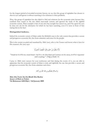 for the longest period of recorded economic history; we say that this group of capitalists has chosen to
shut its eyes and ignore it without searching it for solutions to their problems.

Thus, this group of capitalists has also failed to find real solutions for the economic crisis because they
confined their search to the two failed man-made systems and ignored the truth of the rightful
economic system. Their example is that of one who has eyesight but cannot see, and if he opens his eyes
he does not ask for the alternative for which he has been searching, even if it were in front of him
staring him in the face!

Distinguished Audience,

Indeed the economic system of Islam under the Khilafah state is the only system that provides a secure
and prosperous economic life, free from calamities and crises for the people.

This is the system revealed and mandated by Allah (swt), who is the Creator and knows what is best for
His creatures. He (swt) says:

                                    {ُ ‫ﻴﻒ ﺍﹾﻟﺨﹺﺒ‬‫ﻳﻌﻠ ُ ﻣﻦ ﺧﻠﻖ ﻭ ُﻮ ﺍﻟﻠﻄ‬ ‫}ﹶﺃﻟﹶﺎ‬
                                     ‫ ﲑ‬ ُ ‫ ﱠ‬ ‫ ﻫ‬  ‫ ﹶ‬   ‫ ﹶﻢ‬

"Should not He Who has created know? And He is the Most Kind and Courteous (to His slaves), the Well-Acquainted
                                   (with everything)." [TMQ al-Mulk: 14]

I pray to Allah (swt) success for your conference and that during the course of it, you are able to
appreciate that the economic system of Islam is truly and rightfully the one that provides a secure and
prosperous economic life, free from calamities and crises.


                                       ‫ﻭﺍﻟﺴﻼﻡ ﻋﻠﻴﻜﻢ ﻭﺭﲪﺔ ﺍﷲ ﻭﺑﺮﻛﺎﺗﻪ‬

Alim Abu Yasin Ata ibn Khalil Abu Rashta
Ameer of Hizb ut-Tahrir
7th Muharram 1430 Hijri / 3rd January 2009




                                                        7
 