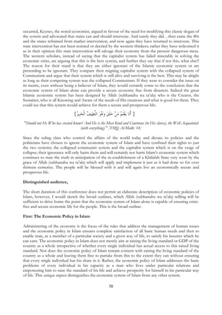 occurred, Keynes, the noted economist, argued in favour of the need for modifying this classic slogan of
the system and advocated that states can and should intervene. And surely they did…then came the 80s
and the states refrained from market intervention, and now again they have returned to intervene. This
state intervention has not been resisted or decried by the western thinkers; rather they have welcomed it
as in their opinion this state intervention will salvage their economy from the present dangerous mess.
The western scholars, instead of saying that the capitalist system has failed miserably in solving the
economic crisis, are arguing that this is the best system, and further they say that if not this, what else?!
The reason for their stand is that they are either ignorant of the Islamic economic system or are
pretending to be ignorant. They compare their reigning capitalist system with the collapsed system of
Communism and argue that their system which is still alive and surviving is the best. This may be alright
as long as their competing system was the collapsed Communism. If they were to consider the issue on
its merits, even without being a believer of Islam, they would certainly come to the conclusion that the
economic system of Islam alone can provide a secure economy free from disasters. Indeed the great
Islamic economic system has been designed by Allah (subhanahu wa ta’ala) who is the Creator, the
Sustainer, who is all Knowing and Aware of the needs of His creations and what is good for them. They
could see that this system would achieve for them a secure and prosperous life:

                               {ُ ‫ﻴﻒ ﺍﹾﻟﺨﹺﺒ‬‫ﻳﻌﻠ ُ ﻣﻦ ﺧﻠﻖ ﻭ ُﻮ ﺍﻟﻠﻄ‬ ‫} ﹶﺃﻟﹶﺎ‬
                                ‫ ﲑ‬ ُ ‫ ﱠ‬ ‫ ﻫ‬  ‫ ﹶ‬   ‫ ﹶﻢ‬
"Should not He Who has created know? And He is the Most Kind and Courteous (to His slaves), the Well-Acquainted
                                   (with everything)." [TMQ Al-Mulk: 14]

Since the ruling class who control the affairs of the world today and dictate its policies and the
politicians have chosen to ignore the economic system of Islam and have confined their sights to just
the two systems; the collapsed communist system and the capitalist system which is on the verge of
collapse; their ignorance will only harm them and will certainly not harm Islam’s economic system which
continues to state the truth in anticipation of the re-establishment of a Khilafah State very soon by the
grace of Allah (subhanahu wa ta’ala) which will apply and implement it just as it had done so for over
thirteen centuries. The people will be blessed with it and will again live an economically secure and
prosperous life.

Distinguished audience,

The short duration of this conference does not permit an elaborate description of economic policies of
Islam, however, I would sketch the broad outlines, which Allah (subhanahu wa ta’ala) willing will be
sufficient to drive home the point that the economic system of Islam alone is capable of ensuring crisis-
free and secure economic life for the people. This is the broad outline:

First: The Economic Policy in Islam

Administering of the economy is the focus of the rules that address the management of human issues
and the economic policy in Islam ensures complete satisfaction of all basic human needs and then to
enable man, as a member of a particular society and a given way of life, to satisfy his luxuries which he
can earn. The economic policy in Islam does not merely aim at raising the living standard or GDP of the
country as a whole irrespective of whether every single individual has actual access to this raised living
standard. Nor does the economic policy of Islam remain content with raising the living standard of the
country as a whole and leaving them free to partake from this to the extent they can without ensuring
that every single individual has his share in it. Rather, the economic policy of Islam addresses the basic
problems of every individual in his capacity as a man who lives under particular relations and
empowering him to raise the standard of his life and achieve prosperity for himself in his particular way
of life. This unique aspect distinguishes the economic system of Islam from any other system.

                                                        70
 