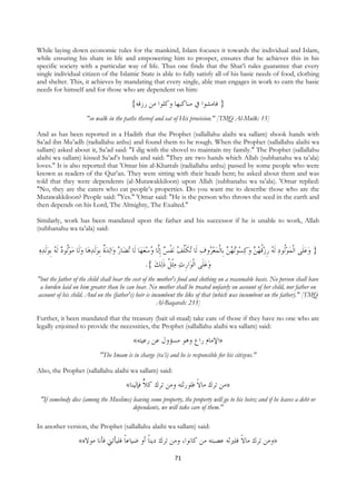 While laying down economic rules for the mankind, Islam focuses it towards the individual and Islam,
while ensuring his share in life and empowering him to prosper, ensures that he achieves this in his
specific society with a particular way of life. Thus one finds that the Shar’i rules guarantee that every
single individual citizen of the Islamic State is able to fully satisfy all of his basic needs of food, clothing
and shelter. This, it achieves by mandating that every single, able man engages in work to earn the basic
needs for himself and for those who are dependent on him:

                                              {‫} ﻓﺎﻣﺸﻮﺍ ﰲ ﻣﻨﺎﻛﺒﻬﺎ ﻭﻛﻠﻮﺍ ﻣﻦ ﺭﺯﻗﻪ‬
                          "so walk in the paths thereof and eat of His provision." [TMQ Al-Mulk: 15]

And as has been reported in a Hadith that the Prophet (sallallahu alaihi wa sallam) shook hands with
Sa’ad ibn Mu’adh (radiallahu anhu) and found them to be rough. When the Prophet (sallallahu alaihi wa
sallam) asked about it, Sa’ad said: "I dig with the shovel to maintain my family." The Prophet (sallallahu
alaihi wa sallam) kissed Sa’ad’s hands and said: "They are two hands which Allah (subhanahu wa ta’ala)
loves." It is also reported that 'Omar bin al-Khattab (radiallahu anhu) passed by some people who were
known as readers of the Qur’an. They were sitting with their heads bent; he asked about them and was
told that they were dependents (al-Mutawakkiloon) upon Allah (subhanahu wa ta’ala). 'Omar replied:
"No, they are the eaters who eat people’s properties. Do you want me to describe those who are the
Mutawakkiloon? People said: "Yes." 'Omar said: "He is the person who throws the seed in the earth and
then depends on his Lord, The Almighty, The Exalted."

Similarly, work has been mandated upon the father and his successor if he is unable to work, Allah
(subhanahu wa ta’ala) said:


    ‫ﺎ ﻭﻟﹶﺎ ﻣﻮﹸﻮﺩ ﹶﻟ ُ ﹺﺑﻮﹶﻟﺪﻩ‬‫ﻟﺪﺓ ﹺﺑﻮﹶﻟﺪﻫ‬‫ﺍ‬‫ﺎﺭ ﻭ‬‫ﺎ ﻟﹶﺎ ُﺗﻀ‬‫ﻧﻔﺲ ﹺﺇﱠﺎ ﻭﺳﻌﻬ‬ ُ ‫ ﻭﻛﺴﻮُ ُﻦ ﺑﹺﺎﹾﻟﻤﻌ ُﻭﻑ ﻟﹶﺎ ُﻜﱠ‬ ‫} ﻭﻋﻠﹶﻰ ﺍﹾﻟﻤﻮﹸﻮﺩ ﹶﻟ ُ ﺭﺯﻗﻬ‬
       ‫ ﻪ‬ ‫ﻟ‬     ‫ ﹲ‬                                 ُ ‫ ﻟ‬ ‫ ﺗ ﹶﻠﻒ ﹾ‬ ‫ﺮ‬   ‫ﺗﻬ‬    ‫ﹸ ُﻦ‬ ‫ ﻪ ﹺ‬ ‫ﻟ‬   
                                                     .{ ‫ﻟﻚ‬‫ﺍﺭﺙ ﻣﹾﺜ ﹸ ﺫ‬‫ﻭﻋﻠﹶﻰ ﺍﹾﻟﻮ‬
                                                         ‫ﻞ ﹶ‬  ‫ﹺ‬             
"but the father of the child shall bear the cost of the mother's food and clothing on a reasonable basis. No person shall have
 a burden laid on him greater than he can bear. No mother shall be treated unfairly on account of her child, nor father on
account of his child. And on the (father's) heir is incumbent the like of that (which was incumbent on the father)." [TMQ
                                                        Al-Baqarah: 233]

Further, it been mandated that the treasury (bait ul-maal) take care of those if they have no one who are
legally enjoined to provide the necessities, the Prophet (sallallahu alaihi wa sallam) said:

                                               «‫»ﺍﻹﻣﺎﻡ ﺭﺍﻉ ﻭﻫﻮ ﻣﺴﺆﻭﻝ ﻋﻦ ﺭﻋﻴﺘﻪ‬
                                "The Imam is in charge (ra’i) and he is responsible for his citizens."

Also, the Prophet (sallallahu alaihi wa sallam) said:

                                            «‫»ﻣﻦ ﺗﺮﻙ ﻣﺎﻻ ﻓﻠﻮﺭﺛﺘﻪ ﻭﻣﻦ ﺗﺮﻙ ﻛﻼ ﻓﺈﻟﻴﻨﺎ‬
                                                                      ‫ﹰ‬
    "If somebody dies (among the Muslims) leaving some property, the property will go to his heirs; and if he leaves a debt or
                                          dependants, we will take care of them."

In another version, the Prophet (sallallahu alaihi wa sallam) said:

                      «‫»ﻭﻣﻦ ﺗﺮﻙ ﻣﺎﻻ ﻓﻠﲑﺛﻪ ﻋﺼﺒﺘﻪ ﻣﻦ ﻛﺎﻧﻮﺍ، ﻭﻣﻦ ﺗﺮﻙ ﺩﻳﻨﺎ ﺃﻭ ﺿﻴﺎﻋﺎ ﻓﻠﻴﺄﺗﲏ ﻓﺄﻧﺎ ﻣﻮﻻﻩ‬
                                        ‫ﹰ‬        ‫ﹰ‬                                  ‫ﹰ‬
                                                                  71
 