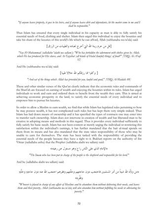 "If anyone leaves property, it goes to his heirs, and if anyone leaves debt and dependants, let the matter come to me and I
                                                        shall be responsible."

Thus Islam has ensured that every single individual in his capacity as man is able to fully satisfy his
essential needs of food, clothing and shelter. Islam then urged this individual to enjoy the bounties and
take his share of the luxuries of this world’s life which he can afford, Allah (subhanahu wa ta’ala) said:

                                {‫}ﻗﻞ ﻣﻦ ﺣﺮﻡ ﺯﻳﻨﺔ ﺍﷲ ﺍﻟﱵ ﺃﺧﺮﺝ ﻟﻌﺒﺎﺩﻩ ﻭﺍﻟﻄﻴﺒﺎﺕ ﻣﻦ ﺍﻟﺮﺯﻕ‬
     "Say (O Muhammad [sallallahu 'alaihi wa sallam]): "Who has forbidden the adornment with clothes given by Allah,
    which He has produced for His slaves, and At-Tayyibat [all kinds of Halal (lawful) things] of food?" [TMQ Al-A'raf:
                                                            32]

And He (subhanahu wa ta’ala) said:

                                             {‫} ﻭﻛﻠﻮﺍ ﳑﺎ ﺭﺯﻗﻜﻢ ﺍﷲ ﺣﻼﻻ ﻃﻴﺒﺎ‬
             "And eat of the things which Allah has provided for you, lawful and good," [TMQ Al-Maidah: 88]

These and other similar verses of the Qur’an clearly indicate that the economic rules and commands of
the Shari'ah are focused on earning of wealth and enjoying the bounties within its rules. Islam has urged
individuals to work and earn and ordered them to benefit from the wealth they earn. This is aimed at
achieving economic prosperity in the land, to satisfy the essential needs of every individual and to
empower him to pursue his luxuries.

In order to allow a Muslim to earn wealth, we find that while Islam has legislated rules pertaining to how
he may possess wealth, it has not complicated such rules but has kept them very simple indeed. Thus
Islam has laid down means of ownership and it has specified the types of contracts one may enter into
to transfer such ownership. Islam does not intervene in creation of wealth and has liberated man to be
creative in adopting means and methods in this regard. Thus it provides every individual sufficiently to
fully satisfy his basic needs. Islam has not been content at merely urging the individual or restricting this
satisfaction within the individual’s earnings, it has further mandated that the bait ul-maal spends on
them from its means and has also mandated that the state takes responsibility of those who may be
unable to earn for themselves. The state has been tasked with the responsibility of providing the
essential needs of the people because they have a right to it. Bukhari reports on the authority of ibn
'Omar (radiallahu anhu) that the Prophet (sallallahu alaihi wa sallam) said:

                                    «‫ﺎﺱ ﺭﺍﻉ ﻭﻫﻮ ﻣﺴﺌﻮﻝ ﻋﻦ ﺭﻋﻴﺘﻪ‬‫»ﺍﻹﻣﺎﻡ ﺍﻟﺬﻱ ﻋﻠﻰ ﺍﻟ‬
                                                              ‫ﻨ‬
               "The Imam who has been put in charge of the people is the shepherd and responsible for his herd."

And he (sallallahu alaihi wa sallam) said:


     ‫ﺘﻪ‬‫ﺘﻪ ﻭﺧﻠ‬‫»ﻣﻦ ﻭ ﹼﻩ ﺍﷲ ﺷﻴﺌﺎ ﻣﻦ ﺃﻣﺮ ﺍﳌﺴﻠﻤﲔ ﻓﺎﺣﺘﺠﺐ ﺩﻭﻥ ﺣﺎﺟﺘﻬﻢ ﻭﺧﹼﺘﻬﻢ ﻭﻓﻘﺮﻫﻢ ﺍﺣﺘﺠﺐ ﺍﷲ ﻋﻨﻪ ﺩﻭﻥ ﺣﺎﺟ‬
      ‫ﹼ‬                                    ‫ﻠ‬                                  ‫ﹰ‬        ‫ﻻ‬
                                                  «‫ﻭﻓﻘﺮﻩ‬
                                                   ‫ﹶ ﹾ ﹺ‬
     "Whoever is placed in charge of any affair of Muslims and he abandons them without delivering their needs, and leaves
    them and their poverty, Allah (subhanahu wa ta’ala) will also abandon him without fulfilling his needs or alleviating his
                                                           poverty."


                                                                72
 