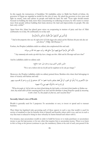 In this regard, the instructions of Sayiddina 'Ali (radiallahu anhu) to Malik bin Harith al-Ashtar, the
governor of Egypt are regarded as model for the role of state. He asked the governor to levy taxes and
fight its enemy, train and culture its people and build the land. He said: "Your sight should remain
focused on building the land, more than concentrating on collecting revenues; he who wants to extract
taxes from people without building their land, destroys the land and impoverishes its people. His rule
lasts only a while."

Apart from this, Islam has placed great stress on cooperating in matters of piety and fear of Allah
(subhanahu wa ta’ala). He (subhanahu wa ta’ala) said:

                                     {‫ﺍﹾﻟﻤﺤ ُﻭﻡ‬‫ﺋﻞ ﻭ‬‫ﺎ‬ ‫ﻠ‬‫، ﻟ‬ ‫ ﻣﻌﹸﻮ‬ ‫ﻟﻬﻢ ﺣ‬‫ﺍ‬‫ﻲ ﹶﺃﻣﻮ‬‫ﻳﻦ ﻓ‬‫ﺍﱠﻟﺬ‬‫}ﻭ‬
                                        ‫ﺮ‬  ‫ﻠ ﻡ ﺴ ﹺ‬  ‫ﻖ‬  ‫ ﹺ‬ 
    "And in their properties there was the right of the Sa'il (the beggar who asked) and the Mahrum (the poor who does not
                                            ask others)." [TMQ Adh-Dhariyat: 7]

Further, the Prophet (sallallahu alaihi wa sallam) also emphasised this and said:

                          «‫ﺻﺔ ﺃﺻﺒﺢ ﻓﻴﻬﻢ ﺍﻣﺮﺅ ﺟﺎﺋﻊ ﻓﻘﺪ ﺑﺮﺋﹶﺖ ﻣﻨﻬﻢ ﺫﻣﺔ ﺍﷲ ﻭﺭﺳﻮﻟﻪ‬‫ﻤﺎ ﺃﻫﻞ ﻋﺮ‬‫»ﹶﺃ‬
                                                                                    ‫ﻳ‬
         "Any community who wakes up while they have a hungry one then Allah and his Messenger will curse them"

And he (sallallahu alaihi wa sallam) said:

                                        «‫»ﻟﻴﺲ ﺍﳌﺆﻣﻦ ﺍﻟﺬﻱ ﻳﺒﻴﺖ ﻭﺟﺎﺭﻩ ﺇﱃ ﺟﻨﺒﻪ ﺟﺎﺋﻊ‬
                        "He is not a believer who has his fill and his neighbour on his side goes hungry."


Moreover, the Prophet (sallallahu alaihi wa sallam) praised those Muslims who share their belongings in
times of scarcity and famine and said:

    ‫»ﺇﻥ ﺍﻷﺷﻌﺮﻳﲔ ﺇﺫﺍ ﺃﺭﻣﹸﻮﺍ ﰲ ﺍﻟﻐﺰﻭ، ﺃﻭ ﻗ ﱠ ﻃﻌﺎﻡ ﻋﻴﺎﳍﻢ ﺑﺎﳌﺪﻳﻨﺔ ﲨﻌﻮﺍ ﻣﺎ ﻛﺎﻥ ﻋﻨﺪﻫﻢ ﰲ ﺛﻮﺏ ﻭﺍﺣﺪ ﰒ ﺍﻗﺘﺴﻤﻮﻩ ﺑﻴﻨﻬﻢ‬
                     ‫ﹴ‬                                              ‫ﹶﻞ‬               ‫ﻠ‬
                                  «‫ﺔ، ﻓﻬﻢ ﻣﲏ ﻭﺃﻧﺎ ﻣﻨﻬﻢ‬‫ﰲ ﺇﻧﺎﺀ ﻭﺍﺣﺪ ﺑﺎﻟﺴﻮ‬
                                                      ‫ ﹺﻳ‬         ٍ
      "When the people of Ash'ari tribe ran short of food during the holy battles, or the food of their families in Medina ran
    short, they would collect all their remaining food in one sheet and then distribute it among themselves equally by measuring
                                  it with a bowl. So, these people are from me, and I am from them."


Secondly: Islam’s view of Wealth

Wealth is generally used for 3 purposes: To accumulate or save, to invest or spend and to transact
business.

Then Islam has legislated rules governing each of these aspects in such a way that wealth is used for
service of mankind so that he benefits from it himself and benefits others with it too, and not in such a
way that man is reduced to being its slave whereby he harms himself and others with it.

For instance, man accumulates wealth in order to build his house or to make purchases or accumulates
money to pay his hajj journey or for any other that requires him to accumulate money. There is no harm
in this so long as the person continues to pay the mandatory Zakat at the end of each year passed if the

                                                                 73
 