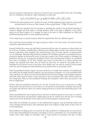 amount exceeds the nisab amount. However if a person were to hoard wealth for the sake of hoarding,
then it is forbidden in the Qur’an. Allah (subhanahu wa ta’ala) said:

                  {‫ﻴﻢ‬‫ﺒﺸﺮﻫﻢ ﹺﺑﻌﺬﹶﺍﺏ ﹶﺃﻟ‬‫ﻲ ﺳﺒﹺﻴﻞ ﺍﻟﱠﻪ ﻓ‬‫ﺎ ﻓ‬‫ﻧﻬ‬‫ﺍﹾﻟﻔﻀﺔ ﻭﻻ ُﻨﻔ ﹸﻮ‬‫ﻳﻜﹺﻨ ُﻭﻥ ﺍﻟ ﱠﻫﺐ ﻭ‬ ‫ﻳﻦ‬‫ﺍﱠﻟﺬ‬‫}ﻭ‬
                   ‫ ﹴ ﹴ‬  ُ   ‫ ﹶ‬‫ ﹺ ﻠ‬                      ‫ﻘ‬ ‫ ﹶ ﻳ‬ ‫ ﹶ‬    ‫ ﹾ ﺰ ﹶ ﺬ‬
"And those who hoard up gold and silver (Al-Kanz: the money, the Zakat (obligatory charity) of which has not been paid)
       and spend them not in the way of Allah, announce to them a painful torment." [TMQ Al-Taubah: 34]

Similarly, Islam has specified rules for investing or spending that wealth. It has permitted spending of
wealth as sadaqah and with respect to kinship relations, while it has made it obligatory to pay Zakat,
spend on the blood relatives or to prepare for jihad in the path of Allah (subhanahu wa ta’ala) and
prohibited spending wealth on wine, gambling and drugs.

As for using money to transact business, Islam has organised this from two different aspects:

First: Laid down fixed standards for wages and prices, which is the 'cash money’ and which has been
confined to gold and silver alone.

Second: Clarified the correct and valid Shar'i transactions like the rules of companies in Islam which can
be: al-'Anan, al-Abadan, al-Mudharibah, al-Wujooh and al-Mufawidhah. Further, rules related to leasing,
business, agriculture, share-cropping, sale, forward buying, issue of money, agencies or representation
etc. are illustrated. Manufacturing production facilities for forbidden products are prohibited because
production facilities are discussed in terms of what they produce, thus if their produce is forbidden, the
production will also be consequently prohibited. Hence wine manufacturing facilities are prohibited
since wine is forbidden. As for those facilities that extract oil and refine it or extract minerals and
produce raw materials from them, they are based on assets that are owned by the public and it is
prohibited for the private sector to own these assets. Rather, they can only be owned by all the people
under the state’s management which distributes the accrued revenue to the people in kind.

Islam has prohibited invalid company structures which do not comply with conditions of establishment
and validity like the public limited companies, risk and insurance companies, etc. It also prohibited their
shares, products, etc. Moreover it has also prohibited interest based mortgages and mortgage companies
and credit cards issued by banks to their customers to pay for purchases they make and pay interest to
the issuing bank. Islam has also prohibited hoarding and monopolies which stash away goods to sell
later at a higher price.

Further, Islam has prohibited transactions for the sale of goods that are not in possession or selling
those goods whose possession is not yet taken as is the practice in commodities exchanges where goods
are bought and sold many times over without taking possession of goods and transferring them to the
purchaser.

Islam has prohibited the sale of gold and silver and cash on deferred payment (it can only be a hand to
hand cash transaction) and speculative trading where goods are stashed away with the aim of creating
scarcity and a rise in their prices in the market and not for the purpose of genuine trade.

Thus Islam has forbidden the practice of the multinational companies and the financial markets and
stock exchanges through decisive rules elaborated upon in the chapters of fiqh. Three of these rules are
of vital importance:

The prohibition of selling goods not owned by the seller, prohibition of selling goods not in possession
of the seller and prohibiting the purchase and selling of six key commodities on a non-immediate (spot
market) basis. Islam obliges an immediate hand to hand transfer for purchases and sales of these
                                                             74
 