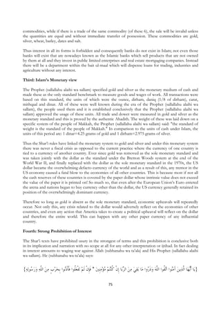 commodities, while if there is a trade of the same commodity (of these 6), the sale will be invalid unless
the quantities are equal and without immediate transfer of possession. These commodities are gold,
silver, wheat, barley, dates and salt.

Thus interest in all its forms is forbidden and consequently banks do not exist in Islam; not even those
banks will exist that are nowadays known as the Islamic banks which sell products that are not owned
by them at all and they invest in public limited enterprises and real estate mortgaging companies. Instead
there will be a department within the bait ul-maal which will dispense loans for trading, industries and
agriculture without any interest.

Third: Islam’s Monetary view

The Prophet (sallallahu alaihi wa sallam) specified gold and silver as the monetary medium of cash and
made these as the only standard benchmark to measure goods and wages of work. All transactions were
based on this standard, the units of which were the ounce, dirham, daniq (1/8 of dirham), carat,
mithqaal and dinar. All of these were well known during the era of the Prophet (sallallahu alaihi wa
sallam), the people used them and it is established conclusively that the Prophet (sallallahu alaihi wa
sallam) approved the usage of these units. All trade and dower were measured in gold and silver as the
monetary standard and this is proved by the authentic Ahadith. The weight of these was laid down on a
specific system of the people of Makkah, the Prophet (sallallahu alaihi wa sallam) said: "the standard of
weight is the standard of the people of Makkah." In comparison to the units of cash under Islam, the
units of this period are: 1 dinar=4.25 grams of gold and 1 dirham=2.975 grams of silver.

Thus the Shar’i rules have linked the monetary system to gold and silver and under this monetary system
there was never a fiscal crisis as opposed to the current practice where the currency of one country is
tied to a currency of another country. Ever since gold was removed as the sole monetary standard and
was taken jointly with the dollar as the standard under the Bretton Woods system at the end of the
World War II, and finally replaced with the dollar as the sole monetary standard in the 1970s, the US
dollar became the overwhelming defacto currency of the world and as a result of this, any tremor in the
US economy caused a fatal blow to the economies of all other countries. This is because most if not all
the cash reserves of these countries is covered by the paper dollar whose intrinsic value does not exceed
the value of the paper it is printed on! So much so, that even after the European Union’s Euro entered
the arena and nations began to buy currency other than the dollar, the US currency generally retained its
position of the overwhelmingly dominant currency.

Therefore so long as gold is absent as the sole monetary standard, economic upheavals will repeatedly
occur. Not only this, any crisis related to the dollar would adversely reflect on the economies of other
countries, and even any action that America takes to create a political upheaval will reflect on the dollar
and therefore the entire world. This can happen with any other paper currency of any influential
country.

Fourth: Strong Prohibition of Interest

The Shar’i texts have prohibited usury in the strongest of terms and this prohibition is conclusive both
in its implication and narration with no scope at all for any other interpretation or ijtihad. In fact dealing
in interest amounts to waging war against Allah (subhanahu wa ta’ala) and His Prophet (sallallahu alaihi
wa sallam). He (subhanahu wa ta’ala) says:


{‫ﻟﻪ‬‫ﺗﻔﻌﹸﻮﺍ ﻓﺄﺫُﻮﺍ ﹺﺑﺤﺮﺏ ﻣﻦ ﺍﻟﱠﻪ ﻭﺭ ُﻮ‬ ‫ﻨُﺘﻢ ﻣُﺆﻣﹺﻨﲔ * ﻓﺈﻥ ﹶﻟﻢ‬‫ﺎ ﹺﺇﻥ ﻛ‬‫ﺑﻘﻲ ﻣﻦ ﺍﻟﺮﺑ‬ ‫ﺎ‬‫ﺗ ﹸﻮﺍ ﺍﻟﱠﻪ ﻭﺫ ُﻭﺍ ﻣ‬‫ﻳﻦ ﺁﻣُﻮﺍ ﺍ‬‫ﺎ ﺍﱠﻟﺬ‬‫ﻳﻬ‬‫ﺎ ﹶﺃ‬‫}ﻳ‬
  ‫ﺳ‬   ‫ ﻠ‬  ‫ ﹴ‬  ‫ﻠ ﹶ ﹾ ﹶﻧ‬ ‫ ﹾ‬ ‫ ﹶﹺ ﹾ‬    ‫ ﹾ ﹸ‬                               ‫ ﹶﺭ‬  ‫ﻨ ﻘ ﻠ‬ َ 

                                                                75
 