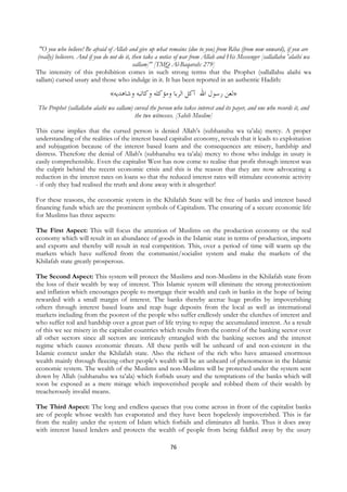 "O you who believe! Be afraid of Allah and give up what remains (due to you) from Riba (from now onward), if you are
 (really) believers. And if you do not do it, then take a notice of war from Allah and His Messenger [sallallahu 'alaihi wa
                                              sallam]" [TMQ Al-Baqarah: 279]
The intensity of this prohibition comes in such strong terms that the Prophet (sallallahu alaihi wa
sallam) cursed usury and those who indulge in it. It has been reported in an authentic Hadith:

                                    «‫»ﻟﻌﻦ ﺭﺳﻮﻝ ﺍﷲ ﺁﻛﻞ ﺍﻟﺮﺑﺎ ﻭﻣﺆﻛﻠﻪ ﻭﻛﺎﺗﺒﻪ ﻭﺷﺎﻫﺪﻳﻪ‬
    The Prophet (sallallahu alaihi wa sallam) cursed the person who takes interest and its payer, and one who records it, and
                                              the two witnesses. [Sahih Muslim]

This curse implies that the cursed person is denied Allah’s (subhanahu wa ta’ala) mercy. A proper
understanding of the realities of the interest based capitalist economy, reveals that it leads to exploitation
and subjugation because of the interest based loans and the consequences are misery, hardship and
distress. Therefore the denial of Allah's (subhanahu wa ta’ala) mercy to those who indulge in usury is
easily comprehensible. Even the capitalist West has now come to realise that profit through interest was
the culprit behind the recent economic crisis and this is the reason that they are now advocating a
reduction in the interest rates on loans so that the reduced interest rates will stimulate economic activity
- if only they had realised the truth and done away with it altogether!

For these reasons, the economic system in the Khilafah State will be free of banks and interest based
financing funds which are the prominent symbols of Capitalism. The ensuring of a secure economic life
for Muslims has three aspects:

The First Aspect: This will focus the attention of Muslims on the production economy or the real
economy which will result in an abundance of goods in the Islamic state in terms of production, imports
and exports and thereby will result in real competition. This, over a period of time will warm up the
markets which have suffered from the communist/socialist system and make the markets of the
Khilafah state greatly prosperous.

The Second Aspect: This system will protect the Muslims and non-Muslims in the Khilafah state from
the loss of their wealth by way of interest. This Islamic system will eliminate the strong protectionism
and inflation which encourages people to mortgage their wealth and cash in banks in the hope of being
rewarded with a small margin of interest. The banks thereby accrue huge profits by impoverishing
others through interest based loans and reap huge deposits from the local as well as international
markets including from the poorest of the people who suffer endlessly under the clutches of interest and
who suffer toil and hardship over a great part of life trying to repay the accumulated interest. As a result
of this we see misery in the capitalist countries which results from the control of the banking sector over
all other sectors since all sectors are intricately entangled with the banking sectors and the interest
regime which causes economic threats. All these perils will be unheard of and non-existent in the
Islamic context under the Khilafah state. Also the richest of the rich who have amassed enormous
wealth mainly through fleecing other people’s wealth will be an unheard of phenomenon in the Islamic
economic system. The wealth of the Muslims and non-Muslims will be protected under the system sent
down by Allah (subhanahu wa ta’ala) which forbids usury and the temptations of the banks which will
soon be exposed as a mere mirage which impoverished people and robbed them of their wealth by
treacherously invalid means.

The Third Aspect: The long and endless queues that you come across in front of the capitalist banks
are of people whose wealth has evaporated and they have been hopelessly impoverished. This is far
from the reality under the system of Islam which forbids and eliminates all banks. Thus it does away
with interest based lenders and protects the wealth of people from being fiddled away by the usury

                                                               76
 