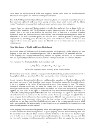 eaters. There are no laws in the Khilafah state to protect interest based banks and invalid companies
who declare bankruptcies and continue to indulge in corruption.

Thus by forbidding interest and prohibiting it conclusively, Islam has completely blocked any chance of
these economic upheavals and crises from leaking into those lands which comply with the Islamic
system. Therefore the economic life is made safe, secure and impervious from such crises.

However, Islam has encouraged Muslims to lend to their brethren and urged them to do so, the Prophet
(sallallahu alaihi wa sallam) said: "No Muslim lends to another Muslim twice except that one of this would be like a
sadaqah." This is not only at the level of the individual alone; in fact there is a separate economic
department within the Khilafah state which will disburse loans to farmers and entrepreneurs within the
framework of the state’s economic policy and this will be to eliminate poverty by finding gainful
employment and providing goods. But of course, these loans will have no interest attached and their
purpose will not be to make profits because the Khilafah state is a welfare state and not a revenue
collecting state.

Fifth: Distribution of Wealth and Ownership in Islam

The wealth under the Khilafah state is in three categories: private property, public property and state
property. It is the state that maintains and protects these in accordance with the laws of the Shari'ah.
Public Property: This category does not merely comprise the highways and roads, etc. but also includes
what was explained by the Prophet (sallallahu alaihi wa sallam) in two noble and authentic Ahadith:

First Narration: The Prophet (sallallahu alaihi wa sallam) said:

                               «‫»ﺍﳌﺴﻠﻤﻮﻥ ﺷﺮﻛﺎﺀ ﰲ ﺛﻼﺙ: ﰲ ﺍﳌﺎﺀ، ﻭﺍﻟﻜﻸ، ﻭﺍﻟﻨﺎﺭ‬
                       The Muslims are partners in three (resources): Water, Pastures and Fire.

The term 'fire’ here includes all forms of energy used as fuel in industry, machines and plants as well as
the gas plants which use gas as fuel. All of these are under the public ownership category.

Second Narration: The saying of the Prophet (sallallahu alaihi wa sallam) to Abyadh ibn Hammal who
was refused ownership of a salt-laden land on the ground that this land contained replenishable of water
as has been reported in the Hadith. What is meant is a source that replenishes in time. This category
includes all minerals whether they are solids like copper, iron or gold, liquid like oil or gaseous like
natural gas. It also includes such categories which are obvious and hence easily discovered e.g. antimony,
sapphire, etc. or is found in the depths of earth and not easily discovered like underground mines – all
of these fall under public property and the Khilafah state alone manages and supervises their extraction,
sale and distribution. In addition, it is the state that ensures that every Muslim gets his rightful share in
public property. So the oilfields and the mineral mines in the Khilafah state are not owned by the state
as was the case in the communist system where the state exercised its will over such resources as it
wished and nor are they owned by individuals, as is the case in the prevalent capitalist system which
makes it acceptable for the large capitalists to own the enormous resources and who boast such personal
wealth that exceeds that of entire nations!

Public property is not similar to state property which the ruler dispenses for the interests of the state - it
is for the Ummah and the revenues generated by public property are to be disbursed among them after
the incurred costs are adjusted. These revenues are to be distributed to the citizens and they have rights
over it. It also has to be spent on their protection and making them a force to be reckoned with. This
can be done by spending on military capabilities and ammunition. You can imagine the huge amounts

                                                         77
 