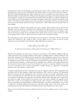 generated from crude oil and minerals in the Islamic lands and how they would be spent on alleviation
and elimination of poverty when the Khilafah state disburses these revenues and services to its citizens.
This Shar'i understanding along with other concepts goes well to consolidate the economic lives of the
Muslims and prevent their rulers from falling for the deception and intrigue of the kafir colonialists who
have managed to transfer the oil revenues from the Islamic lands through the so-called sovereign funds
of the Gulf states for the development of Europe and America, while at the same time denying the same
funds to this Ummah. These revenues now count in trillions of gold dinars and they are enjoying them
at the cost of this Ummah while the Ummah is condemned to suffer further from the financial crises of
their making!

The state property is different from public and private property. State property can be spent by the
Khalifah as per his discretion and ijtihad and it includes the Fai, Kharaj and the inheritance of those
who leave behind no successor, etc. This is on the condition that the Shari'ah does not specify where
such revenues may be spent. In case the Shari'ah does specify, then it has to be spent on that for which
it was specified; this is similar to Zakat which can be spent on the 8 specified categories.

The state property may be spent by the Khalifah as per his discretion and ijtihad in matters of state and
citizens. For instance he may spend in order to create balance in the society so that the money
transactions are not confined to the rich alone. Allah (subhanahu wa ta’ala) says:


                                    { ‫ﻨﻜﻢ‬‫ﺎﺀ ﻣ‬‫ﻴﻦ ﺍﹾﻟﺄﻏﹺﻨﻴ‬‫ﺑ‬ ‫ﻳ ﹸﻮﻥ ُﻭﹶﻟﺔ‬ ‫}ﻛﻲ ﻟﹶﺎ‬
                                      ‫ ﹸ‬ ِ ‫ ﹶﹾ‬ ‫ ﻜ ﹶﺩ ﹰ‬ ‫ﹶ‬
            "in order that it may not become a fortune used by the rich among you." [TMQ Al-Hashr: 7]


Therefore the Khalifah may grant these to the poor and destitute as the Prophet (sallallahu alaihi wa
sallam) did with Fai from the Banu Nadheer tribe which he (sallallahu alaihi wa sallam) distributed only
among the immigrants from Makkah and not among the Ansar of Madinah except for two of the poor
Ansar who were as destitute as the immigrants; they were Abu Dujanah and Sahl ibn Hunaif. This was
in compliance with the Ayah so that the circulation of wealth did not remain confined amongst the rich.
As for the private property, it is dispensed by the individual and is different from public property and
the state prevents any violation on it. It is not allowed for a person to usurp this forcibly; not even by
the state. Consequently, the so-called nationalisation actually amounts to exploitation of individual
property by the state and this is a grave crime.

Certainly, categorising these forms of property into just one category under the state's management will
invariably result in crisis leading to failure and breakdown. This is how the concept of Communism
failed in economics because all properties were owned by the state. Even under Communism, certain
sectors were immensely successful like the heavy industry and petroleum industry, while those that must
be managed by individuals, like agriculture and medium industry failed miserably under Communism
and under the weight of these failures, Communism came to be extinct. Similarly, the capitalist system
failed and is nearly on the threshold of collapse shortly. This is because on grounds of free market
economy, privatisation and globalisation it allowed individuals, enterprises and companies to own what
is supposed to be public property, like petrol, gas and other energy sources. The result of this is the
recurring upheavals and rapid crashes in the financial markets and companies, one after another.

This is how the Socialism/Communism collapsed and this is how the capitalist system is on the verge of
collapse.



                                                         78
 