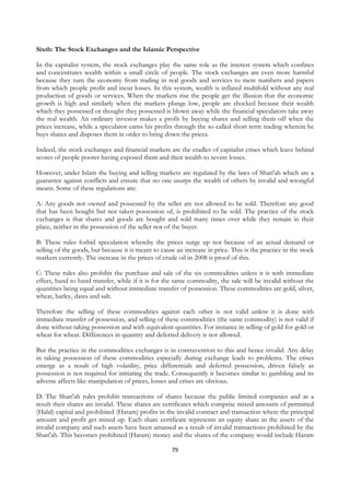 Sixth: The Stock Exchanges and the Islamic Perspective

In the capitalist system, the stock exchanges play the same role as the interest system which confines
and concentrates wealth within a small circle of people. The stock exchanges are even more harmful
because they turn the economy from trading in real goods and services to mere numbers and papers
from which people profit and incur losses. In this system, wealth is inflated multifold without any real
production of goods or services. When the markets rise the people get the illusion that the economic
growth is high and similarly when the markets plunge low, people are shocked because their wealth
which they possessed or thought they possessed is blown away while the financial speculators take away
the real wealth. An ordinary investor makes a profit by buying shares and selling them off when the
prices increase, while a speculator earns his profits through the so called short term trading wherein he
buys shares and disposes them in order to bring down the prices.

Indeed, the stock exchanges and financial markets are the cradles of capitalist crises which leave behind
scores of people poorer having exposed them and their wealth to severe losses.

However, under Islam the buying and selling markets are regulated by the laws of Shari'ah which are a
guarantee against conflicts and ensure that no one usurps the wealth of others by invalid and wrongful
means. Some of these regulations are:

A: Any goods not owned and possessed by the seller are not allowed to be sold. Therefore any good
that has been bought but not taken possession of, is prohibited to be sold. The practice of the stock
exchanges is that shares and goods are bought and sold many times over while they remain in their
place, neither in the possession of the seller nor of the buyer.

B: These rules forbid speculation whereby the prices surge up not because of an actual demand or
selling of the goods, but because it is meant to cause an increase in price. This is the practice in the stock
markets currently. The increase in the prices of crude oil in 2008 is proof of this.

C: These rules also prohibit the purchase and sale of the six commodities unless it is with immediate
effect, hand to hand transfer, while if it is for the same commodity, the sale will be invalid without the
quantities being equal and without immediate transfer of possession. These commodities are gold, silver,
wheat, barley, dates and salt.

Therefore the selling of these commodities against each other is not valid unless it is done with
immediate transfer of possession, and selling of these commodities (the same commodity) is not valid if
done without taking possession and with equivalent quantities. For instance in selling of gold for gold or
wheat for wheat. Differences in quantity and deferred delivery is not allowed.

But the practice in the commodities exchanges is in contravention to this and hence invalid. Any delay
in taking possession of these commodities especially during exchange leads to problems. The crises
emerge as a result of high volatility, price differentials and deferred possession, driven falsely as
possession is not required for initiating the trade. Consequently it becomes similar to gambling and its
adverse affects like manipulation of prices, losses and crises are obvious.

D: The Shari'ah rules prohibit transactions of shares because the public limited companies and as a
result their shares are invalid. These shares are certificates which comprise mixed amounts of permitted
(Halal) capital and prohibited (Haram) profits in the invalid contract and transaction where the principal
amount and profit get mixed up. Each share certificate represents an equity share in the assets of the
invalid company and such assets have been amassed as a result of invalid transactions prohibited by the
Shari'ah. This becomes prohibited (Haram) money and the shares of the company would include Haram

                                                     79
 