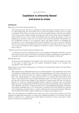 ‫ﺑﺴﻢ ﺍﷲ ﺍﻟﺮﲪﻦ ﺍﻟﺮﺣﻴﻢ‬
                           Capitalism is inherently flawed
                                and prone to crises

Introduction
Roger Terry, in his book Economic Insanity, says,
         "The Americans know that there is a problem in America, but they do not know what it is, or why
         it is. More importantly, they do not know how to correct that problem. All they can do is to point
         at symptoms of the disease...In reality some of what are named solutions only make the problem
         worse, because these solutions attempt to change the results of the system without changing the
         system which has led to those results...The problem does not include the question of how we
         implement our economic system, for our economic system itself is the problem. The problem is in
         the foundational structure of our economic system, and partial solutions or bandaging the
         consequences is not a solution that will deal with the problem. If we want to reach our standards
         then we must weed out the problems from their roots and not merely clip some leaves. It is upon
         us to assess the foundations and assumptions on which our system is built and to expose it for
         what it really is."
    Abraham Lincoln, the sixteenth American president, said,
         "...corporations have been enthroned and an era of corruption in high places will follow, and the
         money power of the country will endeavor to prolong its reign by working upon the prejudices of
         the people until all wealth is aggregated in a few hands and the Republic is destroyed."
Willis Harman said,
         "It seems that mere patching of the capitalist system (the info-money) will not suffice...the reality
         of the matter is deeper than that and requires fundamental change in the concepts and
         assumptions of the system itself."
Jeffrey Garten, the American Undersecretary of Commerce for International Trade in the first Clinton
Administration, said,
         "Big companies have disproportionate clout on national legislation. Our scandalously porous laws
         for campaign contributions leave little doubt that megacompanies will exercise huge power over
         politicians…For all the talk about free markets, companies such as Citigroup may simply be too
         big to fail…Megacompanies are almost beyond the law, too, because their deep pockets allow
         them to stymie prosecutors in ways smaller defendants cannot. Or, if they lose in court, they can
         pay large fines without much damage to their operations. Corporate giants will also exert massive
         pressure on America's international political behavior. Defense contractors such as Lockheed
         Martin have successfully pushed for NATO expansion and for related military sales to Poland, the
         Czech Republic, and others. Combined entities such as Boeing-McDonnell Douglas will tighten
         their already formidable grip on U.S. trade policy. Companies like Exxon-Mobil Corp. will deal
         with oil-producing countries almost as equals, conducting the most powerful private diplomacy
         since the British East India Company wielded near-sovereign clout throughout Asia."
This is how the proponents of Capitalism assess their own system. If this system, which is run by the
capitalists through global corporations, is corrupt and corrupting according to its own leaders, then why
should we adopt it? It is a deadly poison which destroys economies of states and results in direct
poverty of nations by its resultant crises.

                                                       8
 