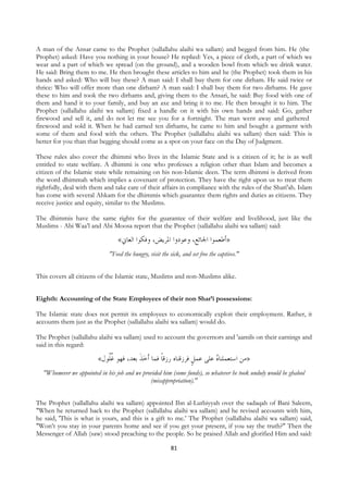 A man of the Ansar came to the Prophet (sallallahu alaihi wa sallam) and begged from him. He (the
Prophet) asked: Have you nothing in your house? He replied: Yes, a piece of cloth, a part of which we
wear and a part of which we spread (on the ground), and a wooden bowl from which we drink water.
He said: Bring them to me. He then brought these articles to him and he (the Prophet) took them in his
hands and asked: Who will buy these? A man said: I shall buy them for one dirham. He said twice or
thrice: Who will offer more than one dirham? A man said: I shall buy them for two dirhams. He gave
these to him and took the two dirhams and, giving them to the Ansari, he said: Buy food with one of
them and hand it to your family, and buy an axe and bring it to me. He then brought it to him. The
Prophet (sallallahu alaihi wa sallam) fixed a handle on it with his own hands and said: Go, gather
firewood and sell it, and do not let me see you for a fortnight. The man went away and gathered
firewood and sold it. When he had earned ten dirhams, he came to him and bought a garment with
some of them and food with the others. The Prophet (sallallahu alaihi wa sallam) then said: This is
better for you than that begging should come as a spot on your face on the Day of Judgment.

These rules also cover the dhimmi who lives in the Islamic State and is a citizen of it; he is as well
entitled to state welfare. A dhimmi is one who professes a religion other than Islam and becomes a
citizen of the Islamic state while remaining on his non-Islamic deen. The term dhimmi is derived from
the word dhimmah which implies a covenant of protection. They have the right upon us to treat them
rightfully, deal with them and take care of their affairs in compliance with the rules of the Shari'ah. Islam
has come with several Ahkam for the dhimmis which guarantee them rights and duties as citizens. They
receive justice and equity, similar to the Muslims.

The dhimmis have the same rights for the guarantee of their welfare and livelihood, just like the
Muslims - Abi Waa’l and Abi Moosa report that the Prophet (sallallahu alaihi wa sallam) said:

                                   «‫»ﺃﻃﻌﻤﻮﺍ ﺍﳉﺎﺋﻊ، ﻭﻋﻮﺩﻭﺍ ﺍﳌﺮﻳﺾ، ﻭﻓﻜﻮﺍ ﺍﻟﻌﺎﱐ‬
                               "Feed the hungry, visit the sick, and set free the captives."


This covers all citizens of the Islamic state, Muslims and non-Muslims alike.


Eighth: Accounting of the State Employees of their non Shar’i possessions:

The Islamic state does not permit its employees to economically exploit their employment. Rather, it
accounts them just as the Prophet (sallallahu alaihi wa sallam) would do.

The Prophet (sallallahu alaihi wa sallam) used to account the governors and 'aamils on their earnings and
said in this regard:

                           «‫»ﻣﻦ ﺍﺳﺘﻌﻤﻠﻨﺎﻩ ﻋﻠﻰ ﻋﻤﻞ ﻓﺮﺯﻗﻨﺎﻩ ﺭﺯﻗﺎ ﻓﻤﺎ ﹶﺃﺧﺬ ﺑﻌﺪ، ﻓﻬﻮ ﻏﹸﻮﻝ‬
                              ‫ﹸﻠ‬          ‫ﹶ‬       ‫ﹰ‬            ‫ﹴ‬       ُ
    "Whomever we appointed in his job and we provided him (some funds), so whatever he took unduly would be ghalool
                                                (misappropriation)."


The Prophet (sallallahu alaihi wa sallam) appointed Ibn al-Lutbiyyah over the sadaqah of Bani Saleem,
"When he returned back to the Prophet (sallallahu alaihi wa sallam) and he revised accounts with him,
he said, 'This is what is yours, and this is a gift to me.’ The Prophet (sallallahu alaihi wa sallam) said,
"Won’t you stay in your parents home and see if you get your present, if you say the truth?" Then the
Messenger of Allah (saw) stood preaching to the people. So he praised Allah and glorified Him and said:

                                                           81
 