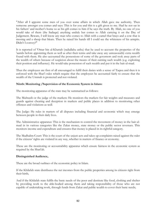 "After all I appoint some men of you over some affairs in which Allah gave me authority. Then
someone amongst you comes and says: This is for you and this is a gift given to me. Had he not sat in
his fathers’ and mother’s home so as his gift comes to him if he says the truth. By Allah, no one of you
would take of them (the Sadaqat) anything unduly but comes to Allah carrying it on the Day of
Judgement. Beware, I will know any man who comes to Allah with a camel that brays and a cow that is
mooing and a sheep that bleats. Then he raised his hands till I could see the whiteness of his armpits.
Didn’t I convey?"

It is reported of 'Omar bin al-Khattab (radiallahu anhu) that he used to account the properties of the
'aamils before appointing them as well as after their terms and take away any unreasonably extra wealth
found with them. He also accounted the possessions of some of the governors and took away parts of
the wealth of others because of suspicion about the means of their earning such wealth (e.g. exploiting
their position and influence). He would take possession of such wealth and put it in the bait ul-maal.

Thus the employees are first of all encouraged to fulfil their duties with a sense of Taqwa and then it is
enforced with the Shar’i rules which require that the employees be accounted fairly to ensure that the
wealth of the Ummah is protected and not violated.

Ninth: Monitoring /Supervision of the Economic System in Islam:

The monitoring apparatus of the state may be summarised as follows:

The Muhtasib or the judge of the markets: He monitors the markets for fair weights and measures and
guards against cheating and deception in markets and public places in addition to monitoring other
offences and violations as well.

The Judge: He rules in matters of all disputes including financial and economic which may emerge
between people in their daily lives.

The Administrative apparatus: This is the mechanism to control the movement of money in the bait ul-
maal in its various categories like the Zakat money, state money or the public sector revenues. This
monitors income and expenditure and ensures that money is placed in its rightful category.

The Madhalim Court: This is the court of the unjust acts and takes up complaints raised against the ruler
if the citizens’ rights are violated in any way, whether in matters of finance or economy.

These are the monitoring or accountability apparatus which ensure fairness in the economic system as
required by the Shari'ah.

Distinguished Audience,

These are the broad outlines of the economic policy in Islam.

If the Khilafah state distributes the net incomes from the public properties among its citizens right from
their birth;

And if the Khilafah state fulfils the basic needs of the poor and destitute like food, clothing and shelter
by providing work to the able-bodied among them and taking responsibility of those who are not
capable of undertaking work, through funds from Zakat and public wealth to cover their basic needs;



                                                    82
 