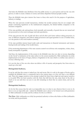 And when the Khilafah state distributes from the public money to a poor person and not the very rich
person, in order to create a balance in society and reduce disparities between peoples wealth;

Then the Khilafah state gives interest free loans to those who need it for the purpose of agriculture,
industry or trading;

When the state prevents invalid transactions, whether the invalid contracts that do not comply with
proper contracting regulations or the multinational companies, the limited liability companies or the
insurance companies.

If the state prohibits sale and purchase, both internally and externally, of goods that are not owned and
not possessed as in the stock exchanges and ends speculation;

If the state prevents the sale of gold and silver and all other cash forms without taking possession, in
case of different categories; and without taking possession and equal quantities in case of similar items,
as is the practice in the stock markets currently;

If the state prohibits interest based credit cards and transactions in financial instruments and interest
bearing bonds and trading of the invalid shares;

If the monitoring departments of the state exercise control over all those who manipulate, violate, cheat,
hoard, monopolise or gamble;

And then, the implementation of this system in the Khilafah state does not alter or reverse depending
on the 'mood’ or inclination of the ruler; rather it is the system mandated by Allah (subhanahu wa ta’ala)
implemented on the basis of Taqwa, fairness of legislation in the state which is a welfare state and not a
revenue collecting state;

Is it not the duty of the one who alone can deliver a life of security and prosperity free from crises to
stand up to the task?

Distinguished Audience,

It can be said that this system is indeed just, fair and secure. But it is only in the pages of books and to
establish the Khilafah state is a mammoth task in the current times or at the very least a very difficult
task. Then why engage ourselves in the attempt to pluck the fruits from a high tree and expose ourselves
to its perils? Why not feed ourselves with the fruits that fall from the tree, clean them of the dirt as
much as we can and close our eyes to any dirt remaining on them that we cannot clean, and eat the
same!?

Distinguished Audience,

As for the first excuse that the task is an impossible one, it is clear to any observer that it is not so. In
fact it is not an impossible task – indeed the Khilafah state is about to be formed soon with permission
of Allah (subhanahu wa ta’ala) and the evidence for this is as follows:

The First: Allah (subhanahu wa ta’ala) has promised authority to those who believe in Him (subhanahu
wa ta’ala) and do good deeds:




                                                     83
 