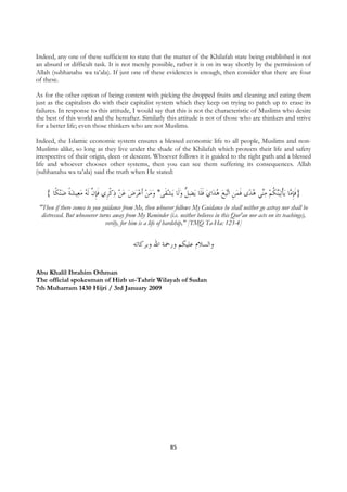 Indeed, any one of these sufficient to state that the matter of the Khilafah state being established is not
an absurd or difficult task. It is not merely possible, rather it is on its way shortly by the permission of
Allah (subhanahu wa ta’ala). If just one of these evidences is enough, then consider that there are four
of these.

As for the other option of being content with picking the dropped fruits and cleaning and eating them
just as the capitalists do with their capitalist system which they keep on trying to patch up to erase its
failures. In response to this attitude, I would say that this is not the characteristic of Muslims who desire
the best of this world and the hereafter. Similarly this attitude is not of those who are thinkers and strive
for a better life; even those thinkers who are not Muslims.

Indeed, the Islamic economic system ensures a blessed economic life to all people, Muslims and non-
Muslims alike, so long as they live under the shade of the Khilafah which protects their life and safety
irrespective of their origin, deen or descent. Whoever follows it is guided to the right path and a blessed
life and whoever chooses other systems, then you can see them suffering its consequences. Allah
(subhanahu wa ta’ala) said the truth when He stated:


       { ‫ﻨﻜﹰﺎ‬‫ﻴﺸﺔ ﺿ‬‫ﻳﺸﻘﹶﻰ* ﻭﻣﻦ ﹶﺃﻋﺮﺽ ﻋﻦ ﺫﻛﺮﹺﻱ ﻓﺈ ﱠ ﹶﻟ ُ ﻣﻌ‬ ‫ﻳﻀ ﱡ ﻭﻟﹶﺎ‬ ‫ﺍﻱ ﻓﻠﹶﺎ‬‫ﺒﻊ ﻫﺪ‬‫ﺗ‬‫ﻯ ﻓﻤﻦ ﺍ‬‫ﻲ ﻫﺪ‬‫ﻨﻜﹸﻢ ﻣ‬‫ﻴ‬‫ﺗ‬‫ﻳﺄ‬ ‫ﺎ‬ ‫}ﻓﺈ‬
               ‫ ﹰ‬  ‫ ﹾ ﹶﹺﻥ ﻪ‬                   ‫ﻞ‬ ‫ ﹶ‬ ُ  ‫ ﹺ‬ ‫ﻨ ُ ﹶ‬  ‫ﹶﹺﻣ ﹾ‬
    "Then if there comes to you guidance from Me, then whoever follows My Guidance he shall neither go astray nor shall be
     distressed. But whosoever turns away from My Reminder (i.e. neither believes in this Qur'an nor acts on its teachings),
                                  verily, for him is a life of hardship," [TMQ Ta-Ha: 123-4]


                                              ‫ﻭﺍﻟﺴﻼﻡ ﻋﻠﻴﻜﻢ ﻭﺭﲪﺔ ﺍﷲ ﻭﺑﺮﻛﺎﺗﻪ‬


Abu Khalil Ibrahim Othman
The official spokesman of Hizb ut-Tahrir Wilayah of Sudan
7th Muharram 1430 Hijri / 3rd January 2009




                                                              85
 