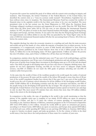 At present this system has reached the peak of its failure with the current crisis revealing its iniquity and
weakness. Alan Greenspan, the former Chairman of the Federal Reserve of the United States, has
described the current crisis as a "once-in-a-century credit tsunami". Nevertheless, Capitalism has not
been without crises since its inception. The International Monetary Fund has counted the number of
financial crises in the capitalist world in the last thirty years alone to be over one hundred. The most
prominent crisis in the last century was the Great Depression in 1929 when the American Stock
Exchange collapsed, resulting in recession and stagnation all over the world. Then the 1987 Wall Street
crash when the Dow Jones index fell by 22.6 per cent, in turn affecting the international financial
markets. In 1997, the prices of stocks in the major financial markets fell sharply, starting in Hong Kong,
then Japan and Europe, and then America. It was said at the time that the Hong Kong Stock Exchange
lost approximately one trillion dollars in one day! This was preceded by the 'Asian Tigers’ crisis. In the
crisis of 2002 the international financial markets fell after the accounting fraud of Enron. All of this was
before the current crisis.

The capitalist ideology has taken the economic situation to a startling end such that the main resources
and wealth end up in the hands of a few, whilst the majority of humanity lives in abject poverty. As for
consumption, it is conspicuously excessive in areas of little benefit and deficient in areas deserving
spending. Statistics published by the United Nations show that of the 6 billion people who live on
Earth, 4.3 billion live in the developing states. Of these approximately 3 billion are below the poverty
line (two US dollars a day), and of these 1.2 billion live off less than one US dollar a day.

In comparison, statistics show that the industrial states own 97 per cent of all world privileges, and that
multinational corporations own 90 per cent of technological, production and sale privileges. In addition,
80 per cent of profits from foreign direct investment in developing states go to 20 of the rich developed
states. One third of people in developing states do not have safe access to adequate drinking water, one-
quarter do not have appropriate housing, one-fifth do not have access to adequate simple health
services, one-fifth of children do not reach the fifth grade of primary schooling and one-fifth of
students suffer from poor diet.

At the same time the wealth of three of the wealthiest people in the world equals the totality of national
production of the poorest 48 states and the wealth of the richest 200 people is more than that of 48 per
cent of the world’s population! Studies have shown that if they gave just 1 per cent of that wealth that
would cover the cost of primary school education for all the children of the developing world! Further,
whilst 35,000 children die in developing countries each day due to starvation and disease, one-fifth of
the people living in the developing world spend the day in hunger. The aid given to these poor nations
through the United Nations is less than what nine developed countries spend on food for cats and dogs
in only six days! The most recent UN statistics have also shown that more than 100 million children
sleep in the streets in the developing world.

In comparison to this reality, the state of spending in the world is also worth mentioning so that the
picture of the capitalist status quo is complete in our minds. $1.059 trillion are spent on armament
according to Oxfam, and this is 15 times the volume of current spending on international aid.
According to the American Ministry of Defence, armament programs in the US increased in September
2001 from $790 billion to $1.6 trillion. Around the world, $248 are spent on armament per person,
according to al-Ahram Centre. $400 billion are spent on narcotics, and Europe alone spends $100 billion
on alcohol each year, whilst spending $67 billion on cats and dogs ($52 billion in America). $600 billion
is spent in America on plastic surgery and make-up products. As for the volume of debts in the third
world states, it has been above the total production of these states for a number of years now.




                                                     9
 