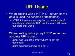 URI Usage When dealing with a HTTP 1.1 server, only a  path  is used (no scheme or hostname). HTTP 1.1 servers are required to be capable of handling an absolute URI, but there are still some out there that won’t… When dealing with a  proxy  HTTP server, an absolute URI is used. client has to tell the proxy where to get the document! more on proxy servers in a bit…. 