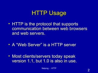 HTTP Usage HTTP is the protocol that supports communication between web browsers and web servers. A “Web Server” is a HTTP server Most clients/servers today speak version 1.1, but 1.0 is also in use. 