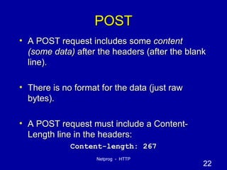 POST A POST request includes some  content (some data)  after the headers (after the blank line). There is no format for the data (just raw bytes). A POST request must include a Content-Length line in the headers: Content-length: 267 