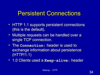 Persistent Connections  HTTP 1.1 supports persistent connections (this is the default). Multiple requests can be handled over a single TCP connection. The  Connection:  header is used to exchange information about persistence (HTTP/1.1) 1.0 Clients used a  Keep-alive:  header 