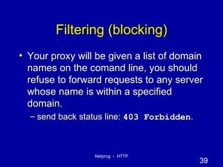 Filtering (blocking) Your proxy will be given a list of domain names on the comand line, you should refuse to forward requests to any server whose name is within a specified domain. send back status line:  403 Forbidden . 