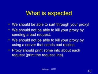 What is expected We should be able to surf through your proxy! We should not be able to kill your proxy by sending a bad request. We should not be able to kill your proxy by using a server that sends bad replies. Proxy should print some info about each request (print the request line). 