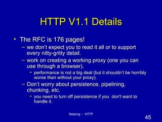 HTTP V1.1 Details The RFC is 176 pages! we don’t expect you to read it all or to support every nitty-gritty detail. work on creating a working proxy (one you can use through a browser). performance is not a big deal (but it shouldn’t be horribly worse than without your proxy). Don’t worry about persistence, pipelining, chunking, etc. you need to turn off persistence if you  don't want to handle it. 