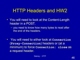 HTTP Headers and HW2 You will need to look at the Content-Length header in a POST. you need to know how many bytes to read after the end of the headers. You will need to either look at  Connection  ( Proxy-Connection ) headers or (at a minimum) to force  Connection: close  as a request header. 