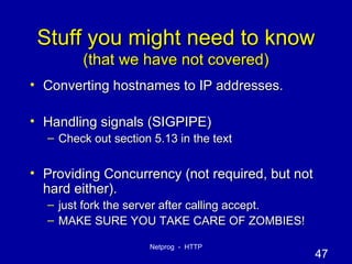 Stuff you might need to know (that we have not covered) Converting hostnames to IP addresses. Handling signals (SIGPIPE) Check out section 5.13 in the text Providing Concurrency (not required, but not hard either). just fork the server after calling accept. MAKE SURE YOU TAKE CARE OF ZOMBIES! 