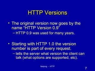 HTTP Versions The original version now goes by the name “HTTP Version 0.9” HTTP 0.9 was used for many years. Starting with HTTP 1.0 the version number is part of every request. tells the server what version the client can talk (what options are supported, etc). 