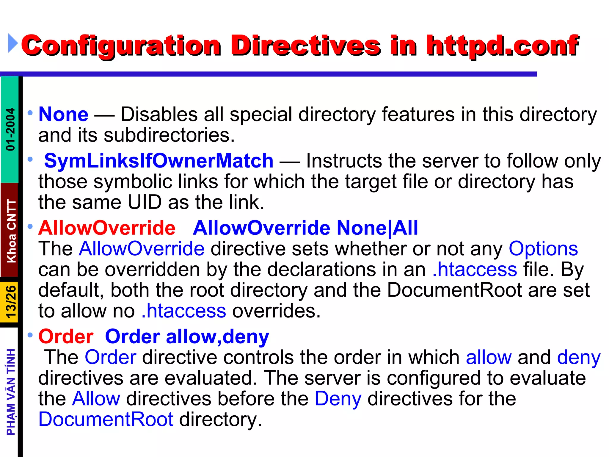 Configuration Directives in httpd.conf None  — Disables all special directory features in this directory and its subdirectories. SymLinksIfOwnerMatch  — Instructs the server to follow only those symbolic links for which the target file or directory has the same UID as the link. AllowOverride   AllowOverride None|All The  AllowOverride  directive sets whether or not any  Options  can be overridden by the declarations in an  .htaccess  file. By default, both the root directory and the DocumentRoot are set to allow no  .htaccess  overrides.   Order  Order allow,deny   The  Order  directive controls the order in which  allow  and  deny  directives are evaluated. The server is configured to evaluate the  Allow  directives before the  Deny  directives for the  DocumentRoot  directory.  