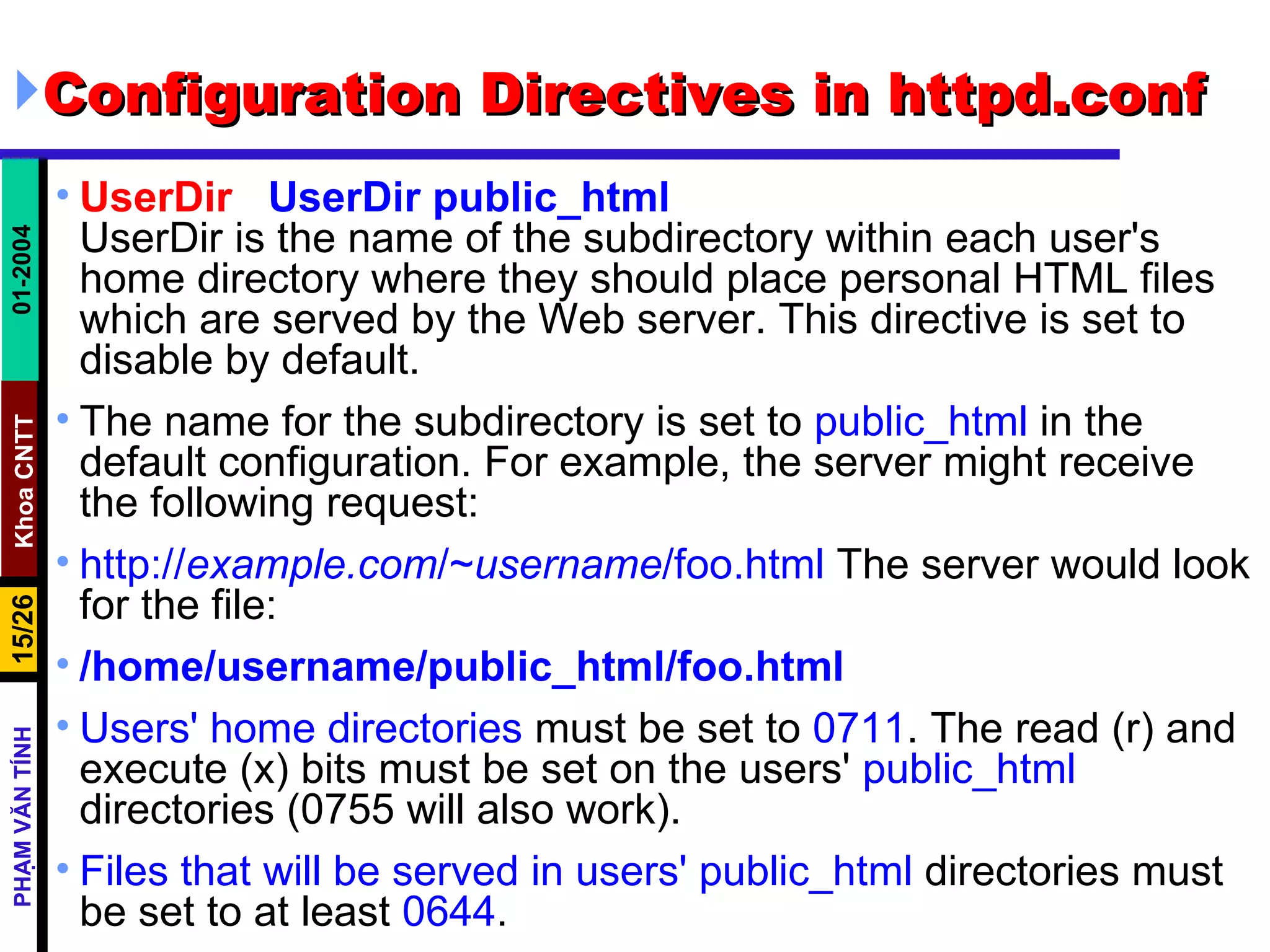 Configuration Directives in httpd.conf UserDir  UserDir public_html UserDir is the name of the subdirectory within each user's home directory where they should place personal HTML files which are served by the Web server. This directive is set to disable by default.  The name for the subdirectory is set to  public_html  in the default configuration. For example, the server might receive the following request:  http:// example.com /~ username /foo.html  The server would look for the file:  /home/username/public_html/foo.html Users' home directories  must be set to  0711 . The read (r) and execute (x) bits must be set on the users'  public_html  directories (0755 will also work).  Files that will be served in users' public_html  directories must be set to at least  0644 .  