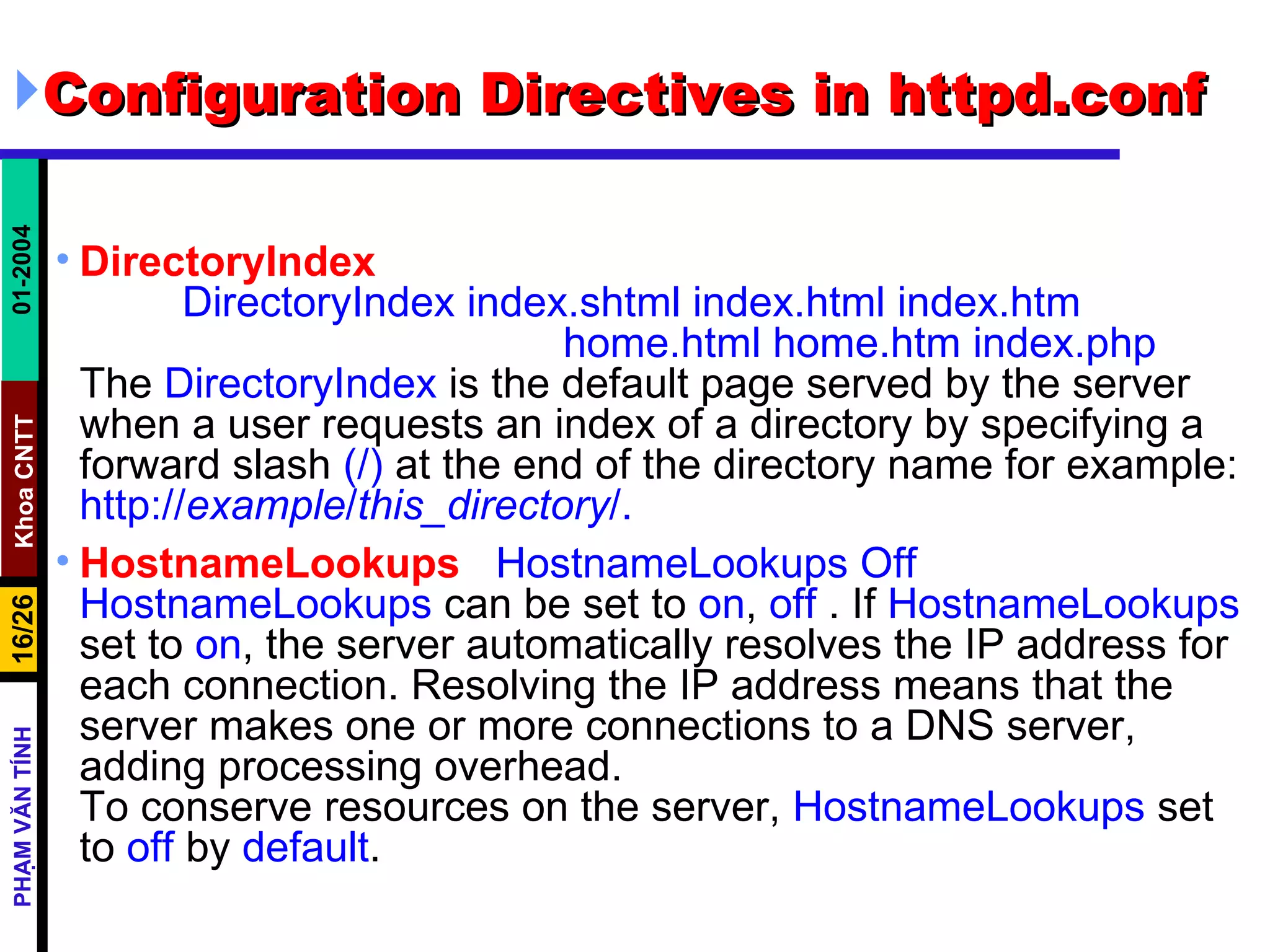 Configuration Directives in httpd.conf DirectoryIndex DirectoryIndex index.shtml index.html index.htm  home.html home.htm index.php The  DirectoryIndex  is the default page served by the server when a user requests an index of a directory by specifying a forward slash  (/)  at the end of the directory name for example:  http:// example / this_directory /.   HostnameLookups   HostnameLookups Off HostnameLookups  can be set to  on ,  off  . If  HostnameLookups  set to  on , the server automatically resolves the IP address for each connection. Resolving the IP address means that the server makes one or more connections to a DNS server, adding processing overhead.  To conserve resources on the server,  HostnameLookups  set to  off  by  default . 