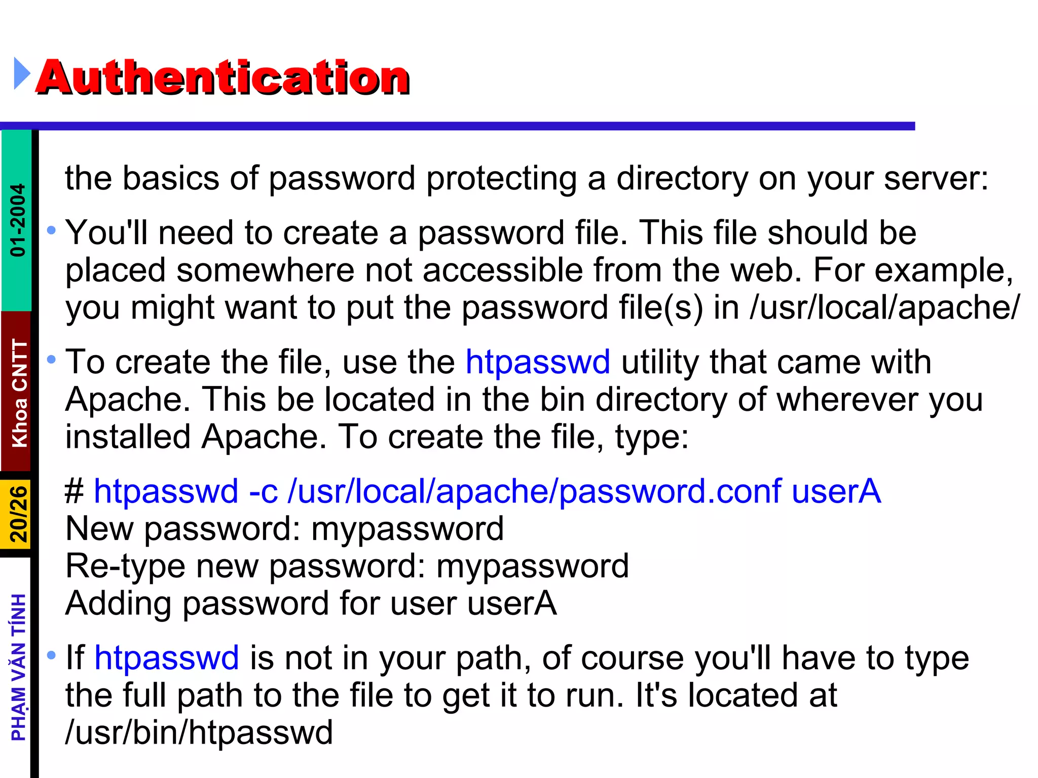 Authentication  the basics of password protecting a directory on your server: You'll need to create a password file. This file should be placed somewhere not accessible from the web. For example, you might want to put the password file(s) in /usr/local/apache/ To create the file, use the  htpasswd  utility that came with Apache. This be located in the bin directory of wherever you installed Apache. To create the file, type: #  htpasswd -c /usr/local/apache/password.conf userA   New password: mypassword  Re-type new password: mypassword  Adding password for user userA  If  htpasswd  is not in your path, of course you'll have to type the full path to the file to get it to run. It's located at /usr/bin/htpasswd  