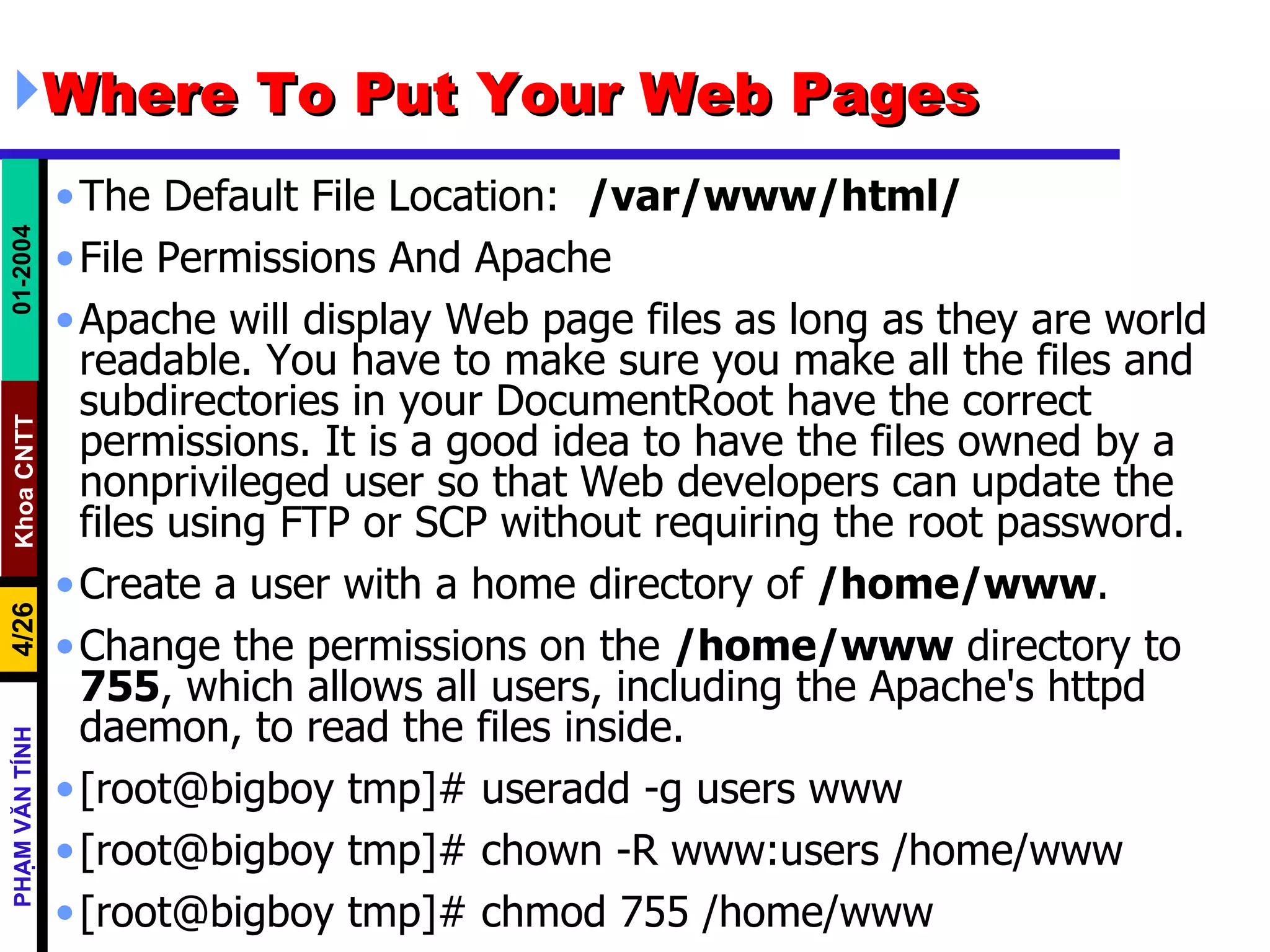 Where To Put Your Web Pages The Default File Location:  /var/www/html/   File Permissions And Apache Apache will display Web page files as long as they are world readable. You have to make sure you make all the files and subdirectories in your DocumentRoot have the correct permissions. It is a good idea to have the files owned by a nonprivileged user so that Web developers can update the files using FTP or SCP without requiring the root password.  Create a user with a home directory of  /home/www .  Change the permissions on the  /home/www  directory to  755 , which allows all users, including the Apache's httpd daemon, to read the files inside.  [root@bigboy tmp]# useradd -g users www [root@bigboy tmp]# chown -R www:users /home/www [root@bigboy tmp]# chmod 755 /home/www 