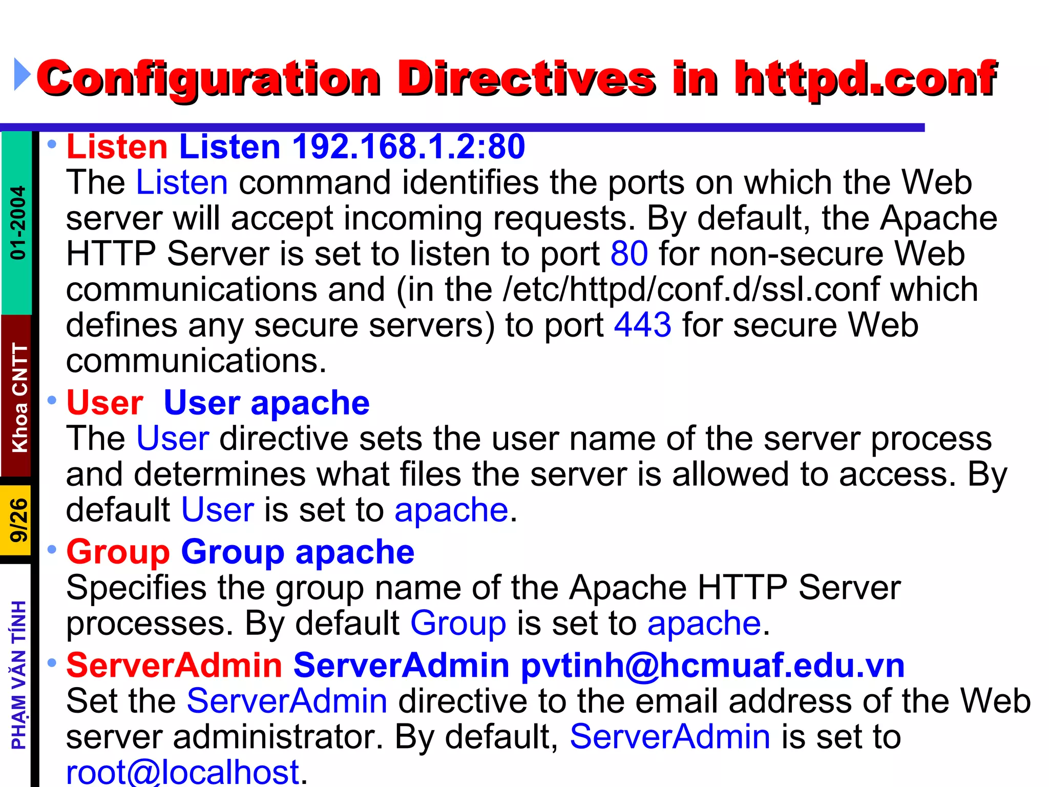 Configuration Directives in httpd.conf Listen  Listen 192.168.1.2:80 The  Listen  command identifies the ports on which the Web server will accept incoming requests. By default, the Apache HTTP Server is set to listen to port  80  for non-secure Web communications and (in the /etc/httpd/conf.d/ssl.conf which defines any secure servers) to port  443  for secure Web communications.  User   User apache The  User  directive sets the user name of the server process and determines what files the server is allowed to access. By default  User  is set to  apache .  Group  Group apache Specifies the group name of the Apache HTTP Server processes. By default  Group  is set to  apache . ServerAdmin  ServerAdmin pvtinh@hcmuaf.edu.vn Set the  ServerAdmin  directive to the email address of the Web server administrator. By default,  ServerAdmin  is set to  [email_address] .  