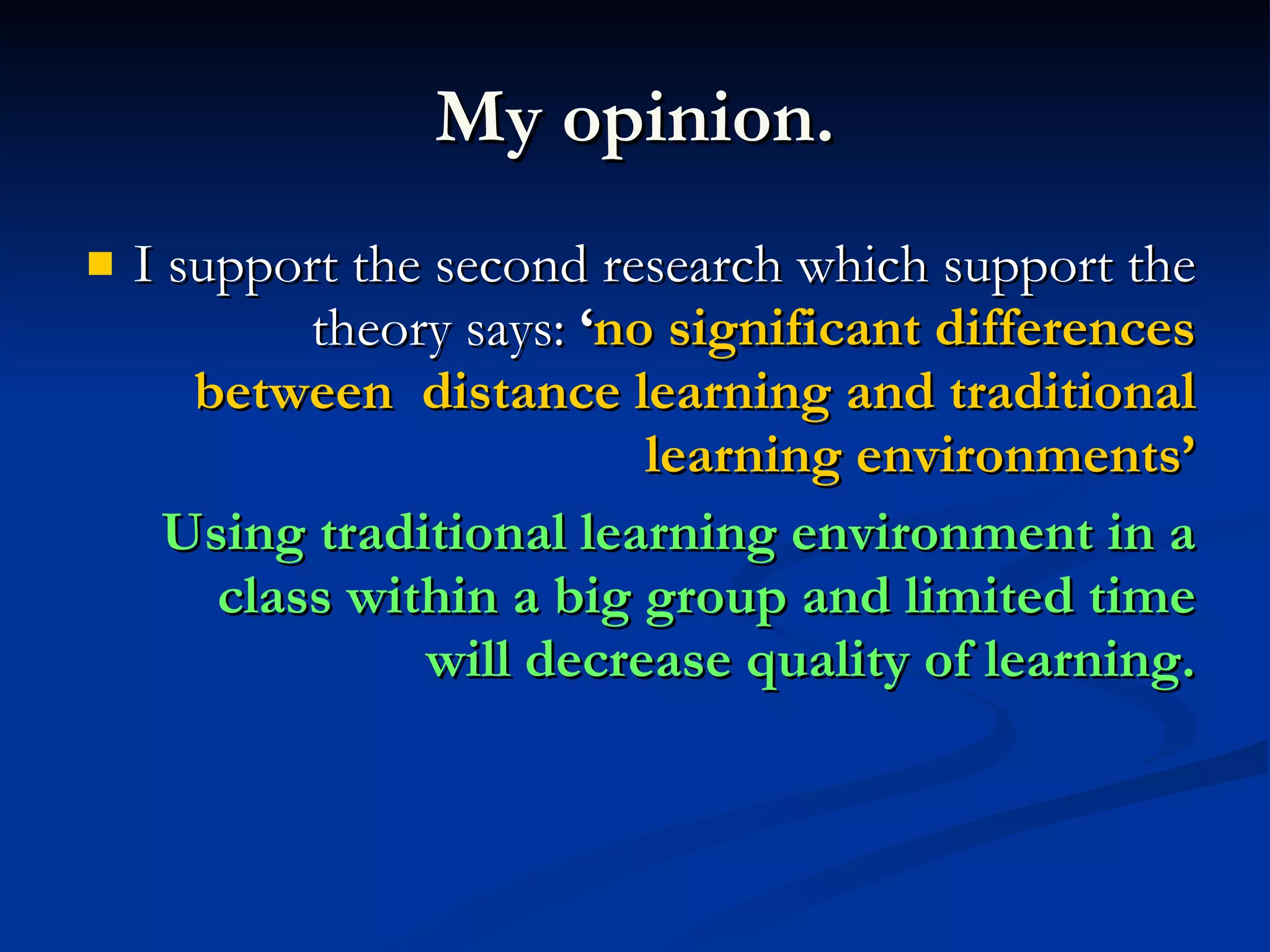My opinion. I support the second research which support the theory says: ‘ no significant differences between distance learning and traditional learning environments’ Using traditional learning environment in a class within a big group and limited time will decrease quality of learning.