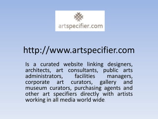 http://www.artspecifier.com
Is a curated website linking designers,
architects, art consultants, public arts
administrators,     facilities   managers,
corporate art curators, gallery and
museum curators, purchasing agents and
other art specifiers directly with artists
working in all media world wide.
 