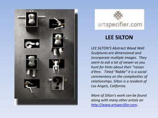 LEE SILTON
LEE SILTON’S Abstract Wood Wall
Sculptures are dimensional and
incorporate multiple images. They
seem to ask a lot of viewer as you
hunt for hints about their “raison
d'être. Titled “Riddle” it is a social
commentary on the complexities of
relationships. Silton is a resident of
Los Angels, California.

More of Silton’s work can be found
along with many other artists on
http://www.artspecifier.com..
 