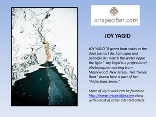 JOY YAGID

JOY YAGID “A green boat waits at the
dock just as I do. I am calm and
peaceful as I watch the water ripple
the light.” Joy Yagid is a professional
photographer working from
Maplewood, New Jersey. Her “Green
Boat” shown here is part of her
“Reflections Series.”

More of Joy’s work can be found on
http://www.artspecifier.com along
with a host of other talented artists.
 