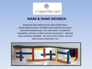 .

              MARK & DIANE WEISBECK
          Reception Desk reflecting the style of Mondrian.
     Handcrafted furniture. Polished and enameled aluminum,
      ebonized hardwood top. The metal desk is suitable for
    hospitality, contract or other commercial projects. Assorted
    color variations available. See more of the artists’ work on
                     http://www.artspecifier.com
 