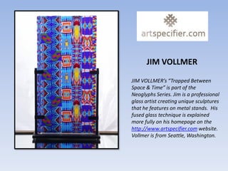 JIM VOLLMER

JIM VOLLMER’s “Trapped Between
Space & Time” is part of the
Neoglyphs Series. Jim is a professional
glass artist creating unique sculptures
that he features on metal stands. His
fused glass technique is explained
more fully on his homepage on the
http://www.artspecifier.com website.
Vollmer is from Seattle, Washington.
 