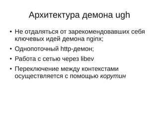 Архитектура демона ugh
●   Не отдаляться от зарекомендовавших себя
    ключевых идей демона nginx;
●   Однопоточный http-демон;
●   Работа с сетью через libev
●   Переключение между контекстами
    осуществляется с помощью корутин
 