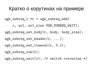 Кратко о корутинах на примере
ugh_subreq_t *r = ugh_subreq_add(
    c, url, url_size UGH_SUBREQ_WAIT);
ugh_subreq_set_body(r, body, body_size);
ugh_subreq_set_header(r, ...);
ugh_subreq_set_timeout(r, 0.1);
ugh_subreq_run(r);
ugh_subreq_wait(c); /* switch coroutine */
 
